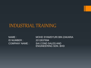 INDUSTRIAL TRAINING
NAME : MOHD SYAMSYURI BIN ZAKARIA
ID NUMBER : 2012837694
COMPANY NAME : SAI COND SALES AND
ENGINEERING SDN. BHD
 