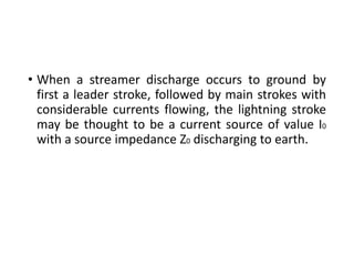 • When a streamer discharge occurs to ground by
first a leader stroke, followed by main strokes with
considerable currents flowing, the lightning stroke
may be thought to be a current source of value I0
with a source impedance Z0 discharging to earth.
 