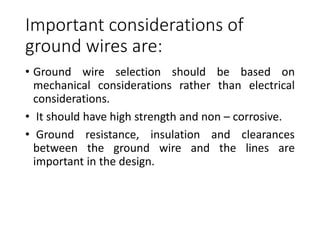 Important considerations of
ground wires are:
• Ground wire selection should be based on
mechanical considerations rather than electrical
considerations.
• It should have high strength and non – corrosive.
• Ground resistance, insulation and clearances
between the ground wire and the lines are
important in the design.
 