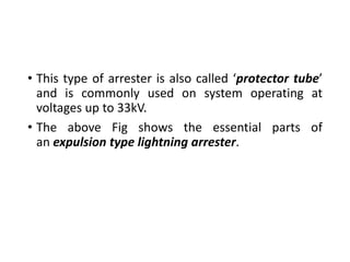 • This type of arrester is also called ‘protector tube’
and is commonly used on system operating at
voltages up to 33kV.
• The above Fig shows the essential parts of
an expulsion type lightning arrester.
 