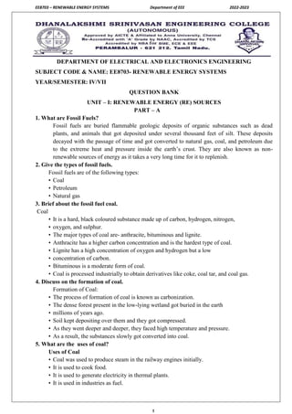 EE8703 – RENEWABLE ENERGY SYSTEMS Department of EEE 2022-2023
1
DEPARTMENT OF ELECTRICAL AND ELECTRONICS ENGINEERING
SUBJECT CODE & NAME: EE8703- RENEWABLE ENERGY SYSTEMS
YEAR/SEMESTER: IV/VII
QUESTION BANK
UNIT – I: RENEWABLE ENERGY (RE) SOURCES
PART – A
1. What are Fossil Fuels?
Fossil fuels are buried flammable geologic deposits of organic substances such as dead
plants, and animals that got deposited under several thousand feet of silt. These deposits
decayed with the passage of time and got converted to natural gas, coal, and petroleum due
to the extreme heat and pressure inside the earth’s crust. They are also known as non-
renewable sources of energy as it takes a very long time for it to replenish.
2. Give the types of fossil fuels.
Fossil fuels are of the following types:
• Coal
• Petroleum
• Natural gas
3. Brief about the fossil fuel coal.
Coal
• It is a hard, black coloured substance made up of carbon, hydrogen, nitrogen,
• oxygen, and sulphur.
• The major types of coal are- anthracite, bituminous and lignite.
• Anthracite has a higher carbon concentration and is the hardest type of coal.
• Lignite has a high concentration of oxygen and hydrogen but a low
• concentration of carbon.
• Bituminous is a moderate form of coal.
• Coal is processed industrially to obtain derivatives like coke, coal tar, and coal gas.
4. Discuss on the formation of coal.
Formation of Coal:
• The process of formation of coal is known as carbonization.
• The dense forest present in the low-lying wetland got buried in the earth
• millions of years ago.
• Soil kept depositing over them and they got compressed.
• As they went deeper and deeper, they faced high temperature and pressure.
• As a result, the substances slowly got converted into coal.
5. What are the uses of coal?
Uses of Coal
• Coal was used to produce steam in the railway engines initially.
• It is used to cook food.
• It is used to generate electricity in thermal plants.
• It is used in industries as fuel.
 