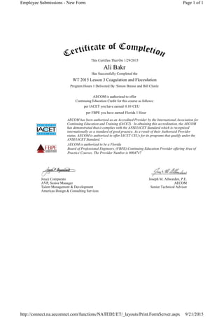 This Certifies That On
Has Successfully Completed the
Program Hours 1 Delivered By: Simon Breese and Bill Clunie
AECOM is authorized to offer
Continuing Education Credit for this course as follows:
per IACET you have earned CEU
per FBPE you have earned
AECOM has been authorized as an Accredited Provider by the International Association for
Continuing Education and Training (IACET). In obtaining this accreditation, the AECOM
has demonstrated that it complies with the ANSI/IACET Standard which is recognized
internationally as a standard of good practice. As a result of their Authorized Provider
status, AECOM is authorized to offer IACET CEUs for its programs that qualify under the
ANSI/IACET Standard.”
AECOM is authorized to be a Florida
Board of Professional Engineers, (FBPE) Continuing Education Provider offering Area of
Practice Courses. The Provider Number is 0004747
Joyce Comparato
AVP, Senior Manager
Talent Management & Development
Americas Design & Consulting Services
Joseph M. Allwarden, P.E.
AECOM
Senior Technical Advisor
1/29/2015
Ali Bakr
WT 2015 Lesson 3 Coagulation and Flocculation
0.10
Florida 1 Hour
Page 1 of 1Employee Submissions - New Form
9/21/2015http://connect.na.aecomnet.com/functions/NATED2/ET/_layouts/Print.FormServer.aspx
 