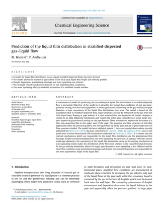 Prediction of the liquid ﬁlm distribution in stratiﬁed-dispersed
gas–liquid ﬂow
M. Bonizzi n
, P. Andreussi
TEA Sistemi, Pisa, Italy
H I G H L I G H T S
 A model for liquid ﬁlm distribution in gas–liquid stratiﬁed dispersed ﬂows has been derived.
 The model allows the numerical calculation of the local axial liquid ﬁlm height and velocity proﬁles.
 Droplet deposition, gravitational drainage and wave spreading are relevant.
 The strength of each mechanism depends on the underlying ﬂow conditions.
 The wave spreading affect is modelled as function of a modiﬁed Froude number.
a r t i c l e i n f o
Article history:
Received 30 July 2015
Received in revised form
28 October 2015
Accepted 9 November 2015
Available online 14 December 2015
Keywords:
Stratiﬁed dispersed gas–liquid ﬂows
Liquid ﬁlm distribution
Multiphase ﬂow modelling
Entrainment
Deposition
Wave spreading
a b s t r a c t
A mathematical model for predicting the circumferential liquid ﬁlm distribution in stratiﬁed-dispersed
ﬂow is presented. Objective of the model is to describe the typical ﬂow conditions of wet gas trans-
portation in long, near-horizontal pipelines. In these applications, depending on the gas velocity and pipe
diameter, a large asymmetry of the liquid ﬁlm distribution may arise. The model is based on the
assumption that in stratiﬁed-dispersed ﬂow, liquid droplets can only be entrained by the gas from the
thick liquid layer ﬂowing at pipe bottom. It is also assumed that the deposition of smaller droplets is
related to an eddy diffusivity mechanism and regards the entire pipe circumference, while larger dro-
plets deposit by gravitational settling on the pipe bottom. These assumptions explain the formation of a
thin, non-atomizing ﬁlm in the upper part of the pipe. The presence and ﬂow structure of this ﬁlm
appreciably affect the pressure gradient and the liquid hold-up in the pipe and are of great importance in
ﬂow assurance studies. The model has been validated against i) the experimental observations recently
published by Pitton et al. (2014), the data collected by ii) Laurinat (1982), iii) Dallman (1978), and iv) the
predictions of three-dimensional CFD simulations conducted by Verdin et al. (2014). It is shown that the
relevant mechanisms which are responsible for the liquid ﬁlm distribution are the gravitational ﬁlm
drainage, droplet entrainment/deposition and wave spreading. In particular, at high gas velocities and/or
small pipe diameters, the asymmetry of the liquid ﬁlm diminishes owing to the wetting mechanism of
wave spreading which makes the distribution of the ﬁlm more uniform in the circumferential direction.
As the gas velocity diminishes and/or for larger pipe diameters, wave spreading is less effective and for
these ﬂow conditions only gravitational drainage and droplet entrainment/deposition are responsible for
the more asymmetric shape of the liquid ﬁlm.
 2015 Elsevier Ltd. All rights reserved.
1. Introduction
Pipeline transportation over long distances of natural gas or
saturated steam in presence of a liquid phase is a common practice
in the oil and the geothermal industry and can be extremely
challenging when major ﬂow assurance issues, such as corrosion
or solid formation and deposition on pipe wall arise. In near-
horizontal pipes, stratiﬁed ﬂow conditions are encountered at
moderate phase velocities. At increasing the gas velocity, only part
of the liquid ﬂows at the pipe wall, while the remaining liquid is
entrained by the gas in the form of droplets which tend to deposit
back onto the wall layer. The competing phenomena of droplet
entrainment and deposition determine the liquid hold-up in the
pipe and appreciably affect the pressure gradient. In large pipes
Contents lists available at ScienceDirect
journal homepage: www.elsevier.com/locate/ces
Chemical Engineering Science
http://dx.doi.org/10.1016/j.ces.2015.11.044
0009-2509/ 2015 Elsevier Ltd. All rights reserved.
n
Corresponding author. Tel.: +390506396140
E-mail address: marco.bonizzi@tea-group.com (M. Bonizzi).
Chemical Engineering Science 142 (2016) 165–179
 