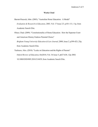 Anderson 5 of 5
Works Cited
Barratt-Peacock, John. (2003). "Australian Home Education: A Model"
Evaluation & Research in Education, 2003, Vol. 17 Issue 2/3, p101-111, 11p, from
Academic Search Elite.
Olsen, Chad. (2009). "Constitutionality of Home Education: How the Supreme Court
and American History Endorse Parental Choice"
Brigham Young University Education & Law Journal, 2009, Issue 2, p399-423, 25p,
from Academic Search Elite.
Tuckness, Alex. (2010). "Locke on Education and the Rights of Parents"
Oxford Review of Education, Oct2010, Vol. 36 Issue 5, p627-638, 12p; DOI:
10.1080/03054985.2010.514439, from Academic Search Elite.
 