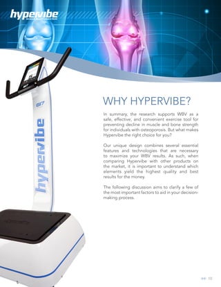 10
WHOLE BODY VIBRATION
WHY HYPERVIBE?
In summary, the research supports WBV as a
safe, effective, and convenient exercise tool for
preventing decline in muscle and bone strength
for individuals with osteoporosis. But what makes
Hypervibe the right choice for you?
Our unique design combines several essential
features and technologies that are necessary
to maximize your WBV results. As such, when
comparing Hypervibe with other products on
the market, it is important to understand which
elements yield the highest quality and best
results for the money.
The following discussion aims to clarify a few of
the most important factors to aid in your decision-
making process.
 