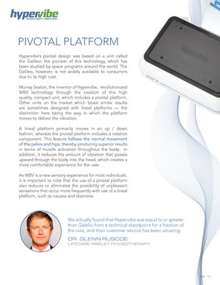 11
PIVOTAL PLATFORM
WHOLE BODY VIBRATION
Hypervibe’s pivotal design was based on a unit called
the Galileo: the pioneer of this technology, which has
been studied by space programs around the world. The
Galileo, however, is not widely available to consumers
due to its high cost.
Murray Seaton, the inventor of Hypervibe, revolutionized
WBV technology through the creation of this high
quality, compact unit, which includes a pivotal platform.
Other units on the market which boast similar results
are sometimes designed with lineal platforms — the
distinction here being the way in which the platform
moves to deliver the vibration.
A lineal platform primarily moves in an up / down
fashion, whereas the pivotal platform includes a rotation
component. This feature follows the normal movement
of the pelvis and hips, thereby producing superior results
in terms of muscle activation throughout the body. In
addition, it reduces the amount of vibration that passes
upward through the body into the head, which creates a
more comfortable experience for the user.
As WBV is a new sensory experience for most individuals,
it is important to note that the use of a pivotal platform
also reduces or eliminates the possibility of unpleasant
sensations that occur more frequently with use of a lineal
platform, such as nausea and dizziness.
We actually found that Hypervibe was equal to or greater
than Galelio from a technical standpoint for a fraction of
the cost, and their customer service has been amazing.
DR. GLENN RUSCOE
LIFECARE RISELEY PHYSIOTHERAPY
 