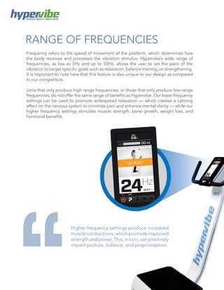 WHOLE BODY VIBRATION
RANGE OF FREQUENCIES
Frequency refers to the speed of movement of the platform, which determines how
the body receives and processes the vibration stimulus. Hypervibe’s wide range of
frequencies, as low as 5Hz and up to 35Hz, allows the user to set the pace of the
vibration to target specific goals such as relaxation, balance training, or strengthening.
It is important to note here that this feature is also unique to our design as compared
to our competitors.
Units that only produce high range frequencies, or those that only produce low range
frequencies, do not offer the same range of benefits as Hypervibe. Our lower frequency
settings can be used to promote widespread relaxation — which creates a calming
effect on the nervous system to minimize pain and enhance mental clarity — while our
higher frequency settings stimulate muscle strength, bone growth, weight loss, and
hormonal benefits.
Higher frequency settings produce increased
muscle contractions, which promote improved
strength and power. This, in turn, can positively
impact posture, balance, and proprioception.
 
