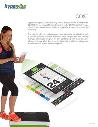 14
WHOLE BODY VIBRATION
COST
Hypervibe is proud to be the only unit of its type on the market under
$3,000 (with our entry G10 model retailing under $1,000). While this type
of unit is very expensive to produce, Hypervibe’s creator is committed
to quality.
The majority of individuals who purchase Hypervibe initially do so with
a specific purpose in mind; however, most people who are seeking
this type of exercise program are also contending with more than one
ailment or injury. With that in mind, Hypervibe is able to help people
address various fitness and health goals.
 