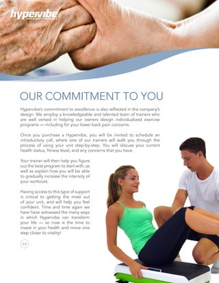 16
Hypervibe’s commitment to excellence is also reflected in the company’s
design. We employ a knowledgeable and talented team of trainers who
are well versed in helping our owners design individualized exercise
programs — including for your lower back pain concerns.
Once you purchase a Hypervibe, you will be invited to schedule an
introductory call, where one of our trainers will walk you through the
process of using your unit step-by-step. You will discuss your current
health status, fitness level, and any concerns that you have.
OUR COMMITMENT TO YOU
Your trainer will then help you figure
out the best program to start with, as
well as explain how you will be able
to gradually increase the intensity of
your workouts.
Having access to this type of support
is critical to getting the most out
of your unit, and will help you feel
confident. Time and time again we
have have witnessed the many ways
in which Hypervibe can transform
your life — so now is the time to
invest in your health and move one
step closer to vitality!
WHOLE BODY VIBRATION
 