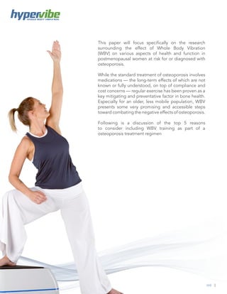 3
WHOLE BODY VIBRATION
This paper will focus specifically on the research
surrounding the effect of Whole Body Vibration
(WBV) on various aspects of health and function in
postmenopausal women at risk for or diagnosed with
osteoporosis.
While the standard treatment of osteoporosis involves
medications — the long-term effects of which are not
known or fully understood, on top of compliance and
cost concerns — regular exercise has been proven as a
key mitigating and preventative factor in bone health.
Especially for an older, less mobile population, WBV
presents some very promising and accessible steps
toward combating the negative effects of osteoporosis.
Following is a discussion of the top 5 reasons
to consider including WBV training as part of a
osteoporosis treatment regimen
 