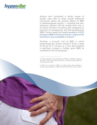 5
WHOLE BODY VIBRATION
Authors who conducted a similar review of
studies were able to draw several additional
conclusions about the positive effects of WBV
in postmenopausal women — including that low-
frequency vibration (30 Hz) inhibits bone loss in
the spine and femur of women with osteopenia (a
precursor to osteoporosis), and that low-frequency
WBV 3 times a week for 8 weeks resulted in a 4.3%
increase in BMD at the femoral neck: a region of the
hip which is very susceptible to fracture. 3
Similarly, a 6-month trial of WBV in which
postmenopausal women trained 3 times a week
at 30 Hz for 5 minutes at a time demonstrated
a significant increase in lumbar spine BMD as
compared to the control group. 4
3. Physical Exercise and Osteoporosis: Effects of Different Types of
Exercise on Bone and Physical Function of Postmenopausal Women,
Fernandes et al, 2014.
4. Effect of 6 months of WBV on Lumbar Spine Bone Density in
Postmenopausal Women: A Randomized Control Trial, Lai et al, 2013.
 