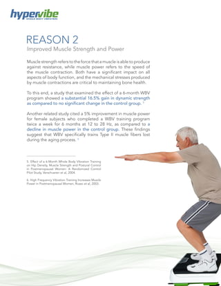 6
WHOLE BODY VIBRATION
REASON 2
Muscle strength refers to the force that a muscle is able to produce
against resistance, while muscle power refers to the speed of
the muscle contraction. Both have a significant impact on all
aspects of body function, and the mechanical stresses produced
by muscle contractions are critical to maintaining bone health.
To this end, a study that examined the effect of a 6-month WBV
program showed a substantial 16.5% gain in dynamic strength
as compared to no significant change in the control group. 5
Another related study cited a 5% improvement in muscle power
for female subjects who completed a WBV training program
twice a week for 6 months at 12 to 28 Hz, as compared to a
decline in muscle power in the control group. These findings
suggest that WBV specifically trains Type II muscle fibers lost
during the aging process. 6
Improved Muscle Strength and Power
5. Effect of a 6-Month Whole Body Vibration Training
on Hip Density, Muscle Strength and Postural Control
in Postmenopausal Women: A Randomized Control
Pilot Study, Verschueren et al, 2004.
6. High Frequency Vibration Training Increases Muscle
Power in Postmenopausal Women, Russo et al, 2003.
 