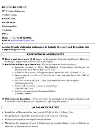 KRISHNA KUMAR. A.V.
17/15, Venkatachalapuram,
Teacher’s colony,
Udumalai Road,
Pollachi- 642001.
Coimbatore -Dist,
Tamilnadu,
INDIA.
Mobile : +91 9786413607.
Email id: krishnasmc007@gmail.com
Aspiring towards challenging assignments in Projects of creative and diversified, withAspiring towards challenging assignments in Projects of creative and diversified, with
a reputed organization.a reputed organization.
PROFESSIONAL ABRIDGEMENTPROFESSIONAL ABRIDGEMENT
 Have a vast experience of 17 years in Residential, Industrial buildings & High rise
buildings. Experienced in Contractor & Developers.
 Proficient in Planning & Execution - Work experience as Senior Engineer :
 Presently working in Shree Mahalakshmi Constructions Coimbatore as
Quality Head from March 2014 to Till Date
 SSJAY PCIPL Chennai as Project engineer From Jan 2013 to March 2014
 Tavas constructions Pvt.Ltd Chennai as Project engineer From Nov 2010 to
Jan 2013
 Lakshmi Nirman –BLOCK C (Site Engineer)-80 Crores -Site Engineer
(2008 Jan to Sep 2010)
 Worked with Government contractor as site supervisor
(2001(Jan) -2007 Dec)
 Worked as site supervisor in S.S.Associates Pollachi.
(1999 May -2000Dec)
 Well versed in Execution – Work experience in Contractor & Developers Company and
handled Residential Bungalows, Apartments, Spinning Mill projects.
AREAS OF EXPERTISEAREAS OF EXPERTISE
 Knowledge in Microsoft office tools namely MS-Word, Excel & PowerPoint.
 Design formats required to monitor progress of work and reporting.
 Efficient management and organizational abilities.
 Monitoring the progress of work & Submission of periodic status reports to Clients on
execution of Planned and Achieved.
 