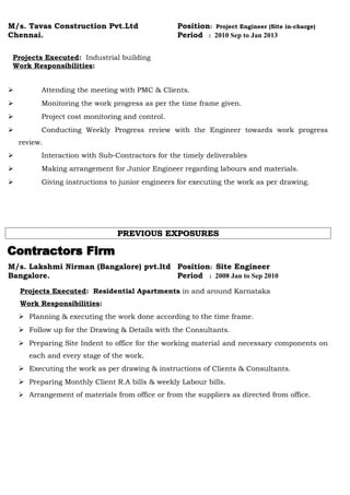 M/s. Tavas Construction Pvt.Ltd Position: Project Engineer (Site in-charge)
Chennai. Period : 2010 Sep to Jan 2013
Projects Executed: Industrial building
Work Responsibilities:
 Attending the meeting with PMC & Clients.
 Monitoring the work progress as per the time frame given.
 Project cost monitoring and control.
 Conducting Weekly Progress review with the Engineer towards work progress
review.
 Interaction with Sub-Contractors for the timely deliverables
 Making arrangement for Junior Engineer regarding labours and materials.
 Giving instructions to junior engineers for executing the work as per drawing.
PREVIOUS EXPOSURESPREVIOUS EXPOSURES
M/s. Lakshmi Nirman (Bangalore) pvt.ltd Position: Site Engineer
Bangalore. Period : 2008 Jan to Sep 2010
Projects Executed: Residential Apartments in and around Karnataka
Work Responsibilities:
 Planning & executing the work done according to the time frame.
 Follow up for the Drawing & Details with the Consultants.
 Preparing Site Indent to office for the working material and necessary components on
each and every stage of the work.
 Executing the work as per drawing & instructions of Clients & Consultants.
 Preparing Monthly Client R.A bills & weekly Labour bills.
 Arrangement of materials from office or from the suppliers as directed from office.
 