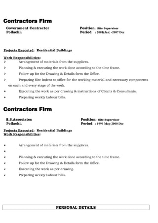 Government Contractor Position: Site Supervisor
Pollachi. Period : 2001(Jan) -2007 Dec
Projects Executed: Residential Buildings
Work Responsibilities:
 Arrangement of materials from the suppliers.
 Planning & executing the work done according to the time frame.
 Follow up for the Drawing & Details form the Office.
 Preparing Site Indent to office for the working material and necessary components
on each and every stage of the work.
 Executing the work as per drawing & instructions of Clients & Consultants.
 Preparing weekly Labour bills.
S.S.Associates Position: Site Supervisor
Pollachi. Period : 1999 May-2000 Dec
Projects Executed: Residential Buildings
Work Responsibilities:
 Arrangement of materials from the suppliers.

 Planning & executing the work done according to the time frame.
 Follow up for the Drawing & Details form the Office.
 Executing the work as per drawing.
 Preparing weekly Labour bills.
PERSONAL DETAILSPERSONAL DETAILS
 
