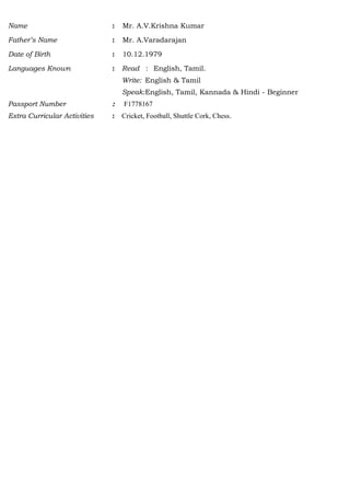 Name : Mr. A.V.Krishna Kumar
Father’s Name : Mr. A.Varadarajan
Date of Birth : 10.12.1979
Languages Known : Read : English, Tamil.
Write: English & Tamil
Speak:English, Tamil, Kannada & Hindi - Beginner
Passport Number : F1778167
Extra Curricular Activities : Cricket, Football, Shuttle Cork, Chess.
 