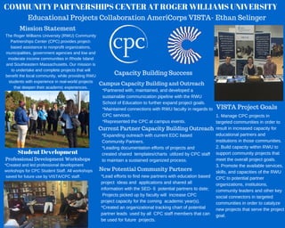 COMMUNITY PARTNERSHIPS CENTER AT ROGER WILLIAMS UNIVERSITY
Educational Projects Collaboration AmeriCorps VISTA- Ethan Selinger
VISTA Project Goals
1. Manage CPC projects in
targeted communities in order to
result in increased capacity for
educational partners and
institutions in those communities.
2. Build capacity within RWU to
support community projects that
meet the overall project goals.
3. Promote the available services,
skills, and capacities of the RWU
CPC to potential partner
organizations, institutions,
community leaders and other key
social connectors in targeted
communities in order to catalyze
new projects that serve the project
goal.
Capacity Building Success
Campus Capacity Building and Outreach
*Partnered with, maintained, and developed a
sustainable communication pipeline with the RWU
School of Education to further expand project goals.
*Maintained connections with RWU faculty in regards to
CPC services.
*Represented the CPC at campus events.
Current Partner Capacity Building Outreach
*Expanding outreach with current EDC based
Community Partners.
*Leading documentation efforts of projects and
created shared  templates/charts  utilized by CPC staff
to maintain a sustained organized process.
New Potential Community Partners
*Lead efforts to find new partners with education based
project  ideas and  applications and shared all
information with the SED­ 6  potential partners to date;
 Projects picked up by faculty will  increase CPC
project capacity for the coming  academic year(s).
*Created an organizational tracking chart of potential
partner leads  used by all  CPC staff members that can
be used for future  projects.
Student Development
Professional Development Workshops
*Created and led professional development
workshops for CPC Student Staff. All workshops
 saved for future use by VISTA/CPC staff.
The Roger Williams University (RWU) Community
Partnerships Center (CPC) provides project­
based assistance to nonprofit organizations,
municipalities, government agencies and low and
moderate income communities in Rhode Island
and Southeastern Massachusetts. Our mission is
to undertake and complete projects that will
benefit the local community, while providing RWU
students with experience in real­world projects
that deepen their academic experiences.
Mission Statement
 