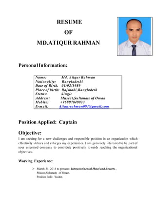 RESUME
OF
MD.ATIQUR RAHMAN
PersonalInformation:
Position Applied: Captain
Objective:
I am seeking for a new challenges and responsible position in an organization which
effectively utilizes and enlarges my experiences. I am genuinely interested to be part of
your esteemed company to contribute positively towards reaching the organizational
objectives.
Working Experience:
 March 31, 2014 to present: Intercontinental Hotel and Resorts ,
Muscat,Sultanate of Oman.
Position held: Waiter.
Name: Md. Atiqur Rahman
Nationality: Bangladeshi
Date of Birth. 01/02/1989
Place of birth: Rajshahi,Bangladesh
Status: Single
Address: Muscat,Sultanate of Oman
Mobile: +96897849933
E-mail: Atiqurrahman091@gmail.com
 