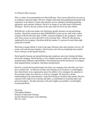 To Whom It May Concern:
This is a letter of recommendation for David Plumaj. I have known David for one year as
an employee and team leader. David is a highly motivated and qualified professional with
experience in all aspects of sales and customer service strategies including upselling,
operations, and customer relations. David is in charge of our sales team in Rochester,
Michigan. David is the key contact on the sales team for all of our sales efforts.
With David’s in the team leader role, Rochester quickly became our top performing
location. David has earned more than $200,000.00 in extra service sales with a ticket
average of $8.84 with more than 17,000+ customers (highest in the company). David
sells extra services to more than 60% of his customer base. Of the 40 sales persons
employed by the company, David has held the number #1 position for more than eight
consecutive months.
David has a unique ability to work in the space between sales and customer services. He
works well with all team members. David works well with our leadership team and his
focus is always on driving the business.
David quickly became our top performing sales employee and a key training facilitator
across the company. David became a very valuable resource within our company and was
assigned many different responsibilities. David picked up all the businesses we assigned
him; prepaid details, Groupons, club plans and gift packs.
David is a results driven professional who drove our strategies into sales like very few I
have worked with. As Director of Sales and Training of six locations, I would happily
have David back in my organization due to his ability to be a strategist, his attention to
the customer needs, his creativity, as well as a manager. He truly has a strong
understanding of the sales business. Aside from being an excellent sales person, David is
a person with a high level of morals and ethics, a commitment to assisting others and
great team player. He takes direction well and is highly accountable. I would highly
recommend David.
Sincerely,
Christopher Rodgers
Director of Sales and Training
Jax Kar Wash & Express Auto Detailing
947-517-1654
 