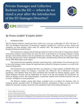 CPI Antitrust Chronicle January 2016 (1)
By	
  Pontus	
  Lindfelt1	
  &	
  Sophie	
  Sahlin2	
  
I. INTRODUCTION
The EU Damages Directive entered into force a little over a year ago, on December 25, 2014.3
On June 11,
2013, the European Commission (“Commission”) adopted a proposal for a directive on how citizens and
companies can bring damages claims under EU antitrust rules. The proposal was then discussed in the
European Parliament and the Council.
The Commission’s proposal and the Damages Directive itself was the result of a long process that the
Commission initiated a decade before the entry into force of the Directive to encourage claimants to bring
damages claims before national courts for competition law violations. The delay seems to be a direct result of
the strong reactions from various stakeholders in the public consultation that followed the 2005 Green Paper
and the 2008 White Paper on the subject.4
The Commission had repeatedly raised the concern that only a small number of its decisions gave rise
to successful damages claims, despite the significant harm suffered by European consumers as a result of the
antitrust infringements.
The Commission also considered that there were obstacles in a large majority of Member States that
affected a claimant’s chances for bringing a successful case. Moreover, due to differences in national
legislations, some Member States have been considered more favorable for antitrust damages actions. The
United Kingdom, Germany and the Netherlands are known to be the most popular EU jurisdictions for
follow-on damages actions. The United Kingdom, in particular, benefits from favorable disclosure rules and
its courts’ willingness to assert jurisdiction.
The Directive includes, among other things, expanded access to evidence for claimants, rules on
limitation periods, precedent effect of infringement decisions, presumption of harm, no joint and several
liability for immunity recipients, protection from contribution claims from settling defendants, etc.
1
Partner,	
  White	
  &	
  Case,	
  Brussels	
  
2	
  	
   Associate,	
  White	
  &	
  Case,	
  Brussels	
  
3	
  	
   Directive	
  2014/104/EU	
  of	
  the	
  European	
  Parliament	
  and	
  of	
  the	
  Council	
  of	
  26	
  November	
  2014	
  on	
  certain	
  rules	
  governing	
  actions	
  for	
  
damages	
  under	
  national	
  law	
  for	
  infringements	
  of	
  the	
  competition	
  law	
  provisions	
  of	
  the	
  Member	
  States	
  and	
  of	
  the	
  European	
  Union.	
  
4	
  	
   See	
  alert:	
  http://www.whitecase.com/publications/alert/european-­‐commission-­‐adopts-­‐package-­‐private-­‐damages-­‐actions-­‐antitrust-­‐
cases.	
  	
  
Private	
  Damages	
  and	
  Collective	
  
Redress	
  in	
  the	
  EU	
  —	
  where	
  do	
  we	
  
stand	
  a	
  year	
  after	
  the	
  introduction	
  
of	
  the	
  EU	
  Damages	
  Directive?	
  
 