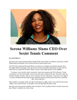 Serena Williams Slams CEO Over
Sexist Tennis Comment
By Anna Flahaven
This past week a tennis tournament held at Indian Wells Tennis Garden in California (also known as BNP
Paribas Open) caused quite a lot of controversy then it had in the past years.
The CEO of the tournament Raymond Moore in an interview on Sunday got asked this question about
how Indian Wells is becoming a warm-up event for the four Grand Slam tournaments in tennis and was
asked what set it apart from the others. Moore’s answer to this simple question is just appalling:
“You know, in my next life when I come back I want to be someone in the WTA (Women’s Tennis
Association),” he said, with a laugh,” because they ride on the coattails of the men. They don’t make any
decisions and they are lucky. They are very, very lucky. If I was a lady player, I’d go down every night on
my knees and thank God that Roger Federer and Rafa Nadal were born, because they have carried this
sport. They really have.”
Where should I even begin on this one? The fact the Moore is calling all the success the WTA has had as
“riding on the coattails of men” is incredible sexist and statistically just plain wrong.
But when will women get the credit they deserve in sports? There are plenty of facts in women’s tennis that
prove Moore’s comments are soooo wrong.
 