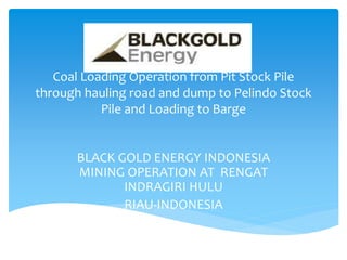 Coal Loading Operation from Pit Stock Pile
through hauling road and dump to Pelindo Stock
Pile and Loading to Barge
BLACK GOLD ENERGY INDONESIA
MINING OPERATION AT RENGAT
INDRAGIRI HULU
RIAU-INDONESIA
 