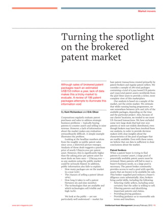 Intellectual Asset Management January/February 2013 11www.iam-magazine.com
Turning the spotlight
on the brokered
patent market
Corporations regularly evaluate patent
purchases and sales to address strategic
business problems – typically buying
patents to counter assert and selling to raise
revenue. However, a lack of information
about the market makes any evaluation
extraordinarily difficult. A simple example
illustrates the problem.
Looking at the headline numbers alone
from the roughly 20 public patent sales
since 2010, a distorted picture emerges.
Analysis of those deals suggests a purchase
price of nearly US$970,000 per patent
asset. However, this is significantly higher
than the asking price per patent asset for
most deals we have seen – US$344,000 –
so any analysis using the public market
could be seriously flawed. In addition,
public information also fails to explain:
• How many packages are on the market
in a year (276).
• The chances of selling a patent (about
16%).
• How long it takes to sell a patent
(between six and nine months).
• The technologies that are available and
which technologies sell (visible and
high-tech).
We look at the public – yet not
particularly well understood – market for
Although sales of brokered patent
packages reach an estimated
US$153 million a year, lack of data
makes this a tricky market to
evaluate. A review of 186 patent
packages attempts to illuminate this
information void
By Kent Richardson and Erik Oliver
bare patent transactions created primarily by
patent brokers and regular patent sellers. We
consider a sample of 186 total packages
containing a total of 5,394 issued US patents
and 7,595 total patent assets worldwide from
the past three years to provide a richer, more
complete view of this marketplace.
Our analysis is based on a sample of the
market, not the entire market. We estimate
that while running buying programmes, we
saw somewhere between 35% and 75% of the
available packages, depending on the time
and the particular project. Also, because of
our clients’locations, we tended to see more
US-focused transactions. We have excluded
some very large deals that had over 200
patents or were not widely distributed, even
though brokers may have been involved from
our analysis, in order to provide decision
makers with clear insights about the
characteristics of the pool of packages that
are readily available. Even with these notes,
we believe that our data is sufficient to draw
conclusions about the market.
Patent brokers
When a patent buyer is trying to find
patents to counter assert, a large pool of
potentially available patent assets must be
reviewed. Many patents will fail to meet a
buyer’s business needs, so a large pool is
necessary. The patent broker community
provides access to such a pool with specific
assets that are known to be available for sale.
This broker-supplied pool reduces a buyer’s
diligence costs substantially. Also, brokers
bring useful skills, including the following:
• Selecting viable sellers, including some
certainty that the seller is willing to sell.
• Filtering patents and identifying
important patents and claims.
• Providing pricing guidance.
• Providing guidance as to reasonable sale
terms and timelines.
Market movers
 