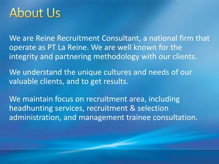 We are Reine Recruitment Consultant, a national firm that
operate as PT La Reine. We are well known for the
integrity and partnering methodology with our clients.
We understand the unique cultures and needs of our
valuable clients, and to get results.
We maintain focus on recruitment area, including
headhunting services, recruitment & selection
administration, and management trainee consultation.
 