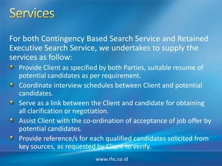 For both Contingency Based Search Service and Retained
Executive Search Service, we undertakes to supply the
services as follow:
Provide Client as specified by both Parties, suitable resume of
potential candidates as per requirement.
Coordinate interview schedules between Client and potential
candidates.
Serve as a link between the Client and candidate for obtaining
all clarification or negotiation.
Assist Client with the co-ordination of acceptance of job offer by
potential candidates.
Provide reference/s for each qualified candidates solicited from
key sources, as requested by Client to verify.
www.rhc.co.id
 
