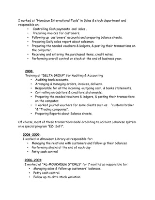 I worked at "Hamdoun International Tools" in Sales & stock department and
responsible on:
• Controlling Cash payments and sales .
• Preparing invoices for customers.
• Following up customers' accounts and preparing balance sheets.
• Preparing Daily sales report about salesman.
• Preparing the needed vouchers & ledgers, & posting their transactions on
the computer.
• Receiving and entering the purchased items, credit notes.
• Performing overall control on stock at the end of business year.
2008
Training at "DELTA GROUP" for Auditing & Accounting
• Auditing bank accounts.
• Arranging & managing orders, invoices, delivers.
• Responsible for all the incoming –outgoing cash, & banks statements.
• Controlling on debitors & creditors statements.
• Preparing the needed vouchers & ledgers, & posting their transactions
on the computer.
• I worked journal vouchers for some clients such as “customs broker
“& “Trading companies”.
• Preparing Reports about Balance sheets.
Of course, most of these transactions made according to account Lebanese system
on a special program “EZ- Soft”.
2008-2009:
I worked in Almawsam Library as responsible for:
• Managing the relations with customers and follow up their balances
• Performing stocks at the end of each day
• Petty cash control
2006-2007:
I worked at "AL-MOUKADEM STORES" for 7 months as responsible for:
• Managing sales & follow up customers' balances.
• Petty cash control.
• Follow up-to-date stock variation.
 