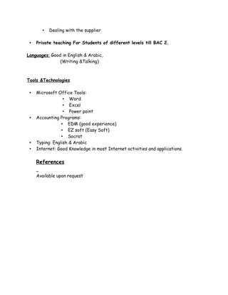 • Dealing with the supplier
• Private teaching For Students of different levels till BAC 2.
Languages: Good in English & Arabic,
(Writing &Talking)
Tools &Technologies
• Microsoft Office Tools:
• Word
• Excel
• Power point
• Accounting Programs:
• EDM (good experience)
• EZ soft (Easy Soft)
• Socrat
• Typing: English & Arabic
• Internet: Good Knowledge in most Internet activities and applications.
References
Available upon request
 