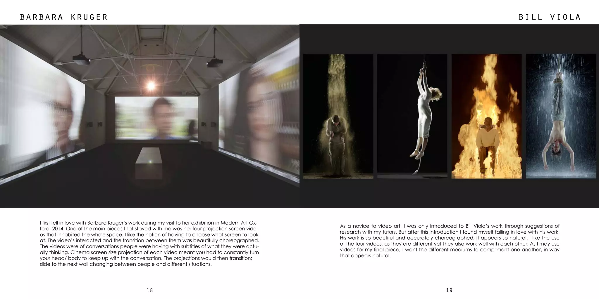 1918
barbara kruger bill viola
I first fell in love with Barbara Kruger’s work during my visit to her exhibition in Modern Art Ox-
ford, 2014. One of the main pieces that stayed with me was her four projection screen vide-
os that inhabited the whole space. I like the notion of having to choose what screen to look
at. The video’s interacted and the transition between them was beautifully choreographed.
The videos were of conversations people were having with subtitles of what they were actu-
ally thinking. Cinema screen size projection of each video meant you had to constantly turn
your head/ body to keep up with the conversation. The projections would then transition;
slide to the next wall changing between people and different situations.
As a novice to video art, I was only introduced to Bill Viola’s work through suggestions of
research with my tutors. But after this introduction I found myself falling in love with his work.
His work is so beautiful and accurately choreographed, it appears so natural. I like the use
of the four videos, as they are different yet they also work well with each other. As I may use
videos for my final piece, I want the different mediums to compliment one another, in way
that appears natural.
 