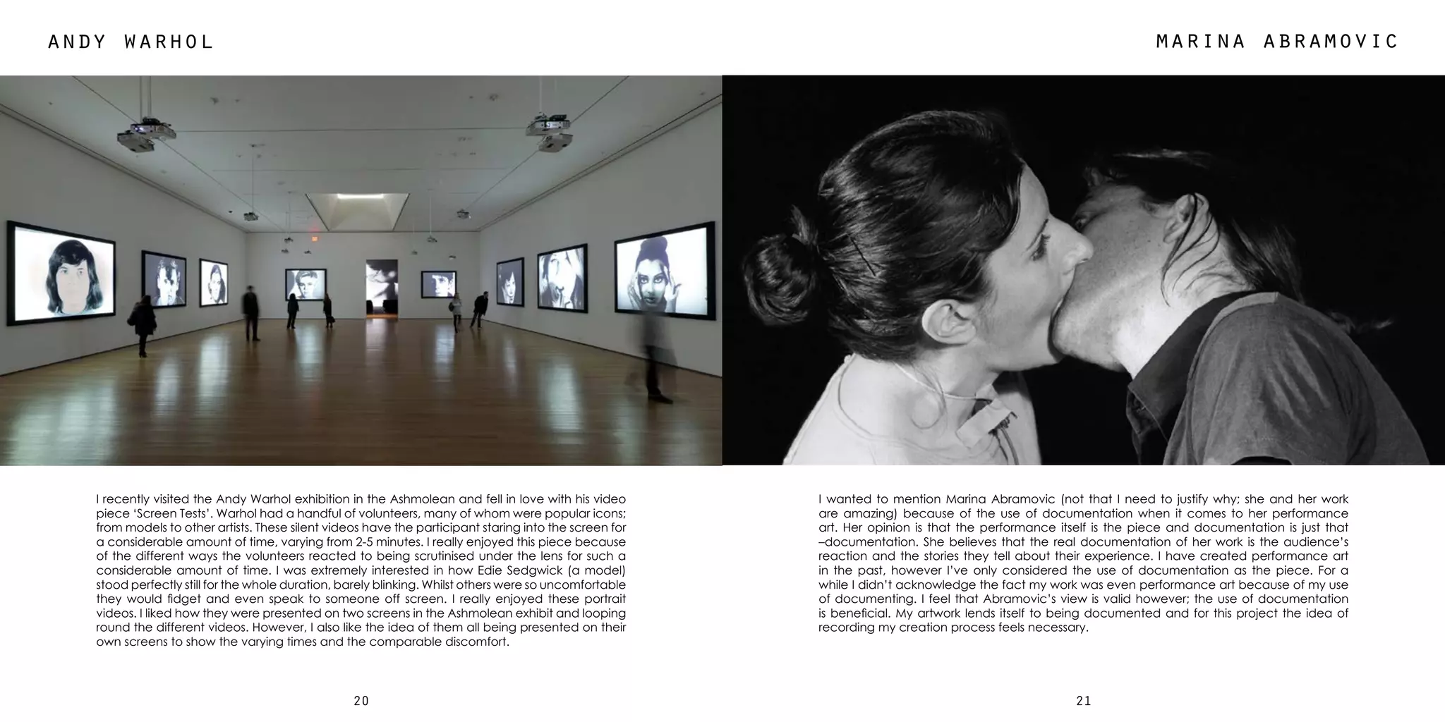 2120
andy warhol marina abramovic
I recently visited the Andy Warhol exhibition in the Ashmolean and fell in love with his video
piece ‘Screen Tests’. Warhol had a handful of volunteers, many of whom were popular icons;
from models to other artists. These silent videos have the participant staring into the screen for
a considerable amount of time, varying from 2-5 minutes. I really enjoyed this piece because
of the different ways the volunteers reacted to being scrutinised under the lens for such a
considerable amount of time. I was extremely interested in how Edie Sedgwick (a model)
stood perfectly still for the whole duration, barely blinking. Whilst others were so uncomfortable
they would fidget and even speak to someone off screen. I really enjoyed these portrait
videos. I liked how they were presented on two screens in the Ashmolean exhibit and looping
round the different videos. However, I also like the idea of them all being presented on their
own screens to show the varying times and the comparable discomfort.
I wanted to mention Marina Abramovic (not that I need to justify why; she and her work
are amazing) because of the use of documentation when it comes to her performance
art. Her opinion is that the performance itself is the piece and documentation is just that
–documentation. She believes that the real documentation of her work is the audience’s
reaction and the stories they tell about their experience. I have created performance art
in the past, however I’ve only considered the use of documentation as the piece. For a
while I didn’t acknowledge the fact my work was even performance art because of my use
of documenting. I feel that Abramovic’s view is valid however; the use of documentation
is beneficial. My artwork lends itself to being documented and for this project the idea of
recording my creation process feels necessary.
 