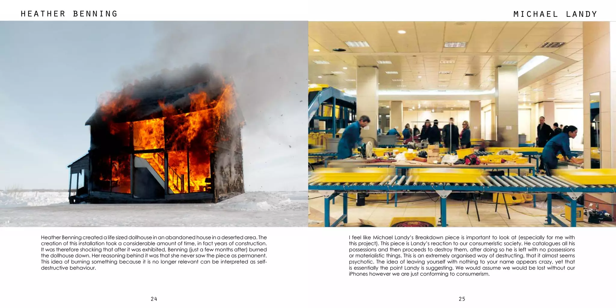 2524
michael landyheather benning
Heather Benning created a life sized dollhouse in an abandoned house in a deserted area. The
creation of this installation took a considerable amount of time, in fact years of construction.
It was therefore shocking that after it was exhibited, Benning (just a few months after) burned
the dollhouse down. Her reasoning behind it was that she never saw the piece as permanent.
This idea of burning something because it is no longer relevant can be interpreted as self-
destructive behaviour.
I feel like Michael Landy’s Breakdown piece is important to look at (especially for me with
this project). This piece is Landy’s reaction to our consumeristic society. He catalogues all his
possessions and then proceeds to destroy them, after doing so he is left with no possessions
or materialistic things. This is an extremely organised way of destructing, that it almost seems
psychotic. The idea of leaving yourself with nothing to your name appears crazy, yet that
is essentially the point Landy is suggesting. We would assume we would be lost without our
iPhones however we are just conforming to consumerism.
 