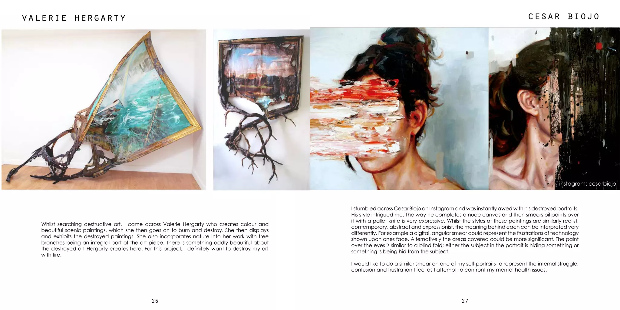 2726
cesar biojovalerie hergarty
Whilst searching destructive art, I came across Valerie Hergarty who creates colour and
beautiful scenic paintings, which she then goes on to burn and destroy. She then displays
and exhibits the destroyed paintings. She also incorporates nature into her work with tree
branches being an integral part of the art piece. There is something oddly beautiful about
the destroyed art Hergarty creates here. For this project, I definitely want to destroy my art
with fire.
I stumbled across Cesar Biojo on Instagram and was instantly awed with his destroyed portraits.
His style intrigued me. The way he completes a nude canvas and then smears oil paints over
it with a pallet knife is very expressive. Whilst the styles of these paintings are similarly realist,
contemporary, abstract and expressionist, the meaning behind each can be interpreted very
differently. For example a digital, angular smear could represent the frustrations of technology
shown upon ones face. Alternatively the areas covered could be more significant. The paint
over the eyes is similar to a blind fold; either the subject in the portrait is hiding something or
something is being hid from the subject.
I would like to do a similar smear on one of my self-portraits to represent the internal struggle,
confusion and frustration I feel as I attempt to confront my mental health issues.
instagram: cesarbiojo
 