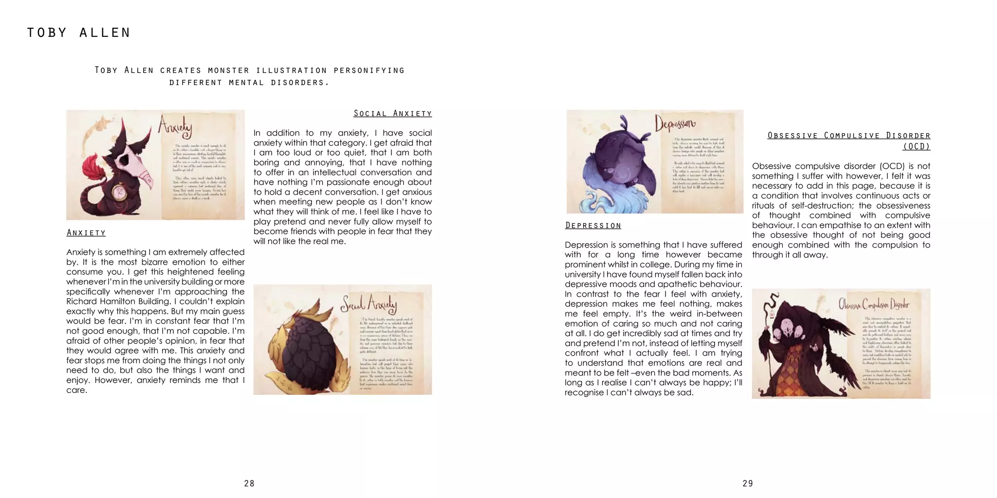 2928
toby allen
Toby Allen creates monster illustration personifying
different mental disorders.
Anxiety
Anxiety is something I am extremely affected
by. It is the most bizarre emotion to either
consume you. I get this heightened feeling
whenever I’m in the university building or more
specifically whenever I’m approaching the
Richard Hamilton Building. I couldn’t explain
exactly why this happens. But my main guess
would be fear. I’m in constant fear that I’m
not good enough, that I’m not capable. I’m
afraid of other people’s opinion, in fear that
they would agree with me. This anxiety and
fear stops me from doing the things I not only
need to do, but also the things I want and
enjoy. However, anxiety reminds me that I
care.
Depression
Depression is something that I have suffered
with for a long time however became
prominent whilst in college. During my time in
university I have found myself fallen back into
depressive moods and apathetic behaviour.
In contrast to the fear I feel with anxiety,
depression makes me feel nothing, makes
me feel empty. It’s the weird in-between
emotion of caring so much and not caring
at all. I do get incredibly sad at times and try
and pretend I’m not, instead of letting myself
confront what I actually feel. I am trying
to understand that emotions are real and
meant to be felt –even the bad moments. As
long as I realise I can’t always be happy; I’ll
recognise I can’t always be sad.
Obsessive Compulsive Disorder
(OCD)
Obsessive compulsive disorder (OCD) is not
something I suffer with however, I felt it was
necessary to add in this page, because it is
a condition that involves continuous acts or
rituals of self-destruction; the obsessiveness
of thought combined with compulsive
behaviour. I can empathise to an extent with
the obsessive thought of not being good
enough combined with the compulsion to
through it all away.
Social Anxiety
In addition to my anxiety, I have social
anxiety within that category. I get afraid that
I am too loud or too quiet, that I am both
boring and annoying, that I have nothing
to offer in an intellectual conversation and
have nothing I’m passionate enough about
to hold a decent conversation. I get anxious
when meeting new people as I don’t know
what they will think of me. I feel like I have to
play pretend and never fully allow myself to
become friends with people in fear that they
will not like the real me.
 