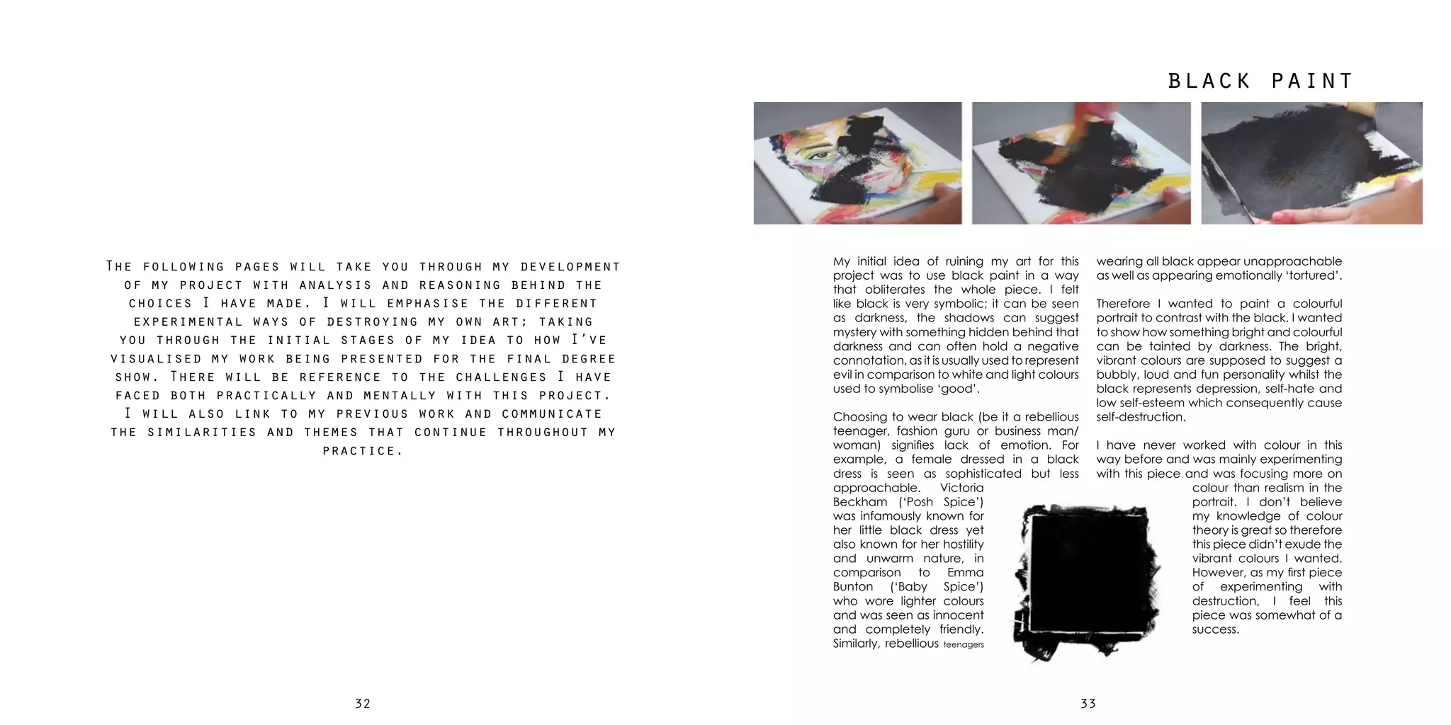 3332
black paint
My initial idea of ruining my art for this
project was to use black paint in a way
that obliterates the whole piece. I felt
like black is very symbolic; it can be seen
as darkness, the shadows can suggest
mystery with something hidden behind that
darkness and can often hold a negative
connotation, as it is usually used to represent
evil in comparison to white and light colours
used to symbolise ‘good’.
Choosing to wear black (be it a rebellious
teenager, fashion guru or business man/
woman) signifies lack of emotion. For
example, a female dressed in a black
dress is seen as sophisticated but less
approachable. Victoria
Beckham (‘Posh Spice’)
was infamously known for
her little black dress yet
also known for her hostility
and unwarm nature, in
comparison to Emma
Bunton (‘Baby Spice’)
who wore lighter colours
and was seen as innocent
and completely friendly.
Similarly, rebellious teenagers
wearing all black appear unapproachable
as well as appearing emotionally ‘tortured’.
Therefore I wanted to paint a colourful
portrait to contrast with the black. I wanted
to show how something bright and colourful
can be tainted by darkness. The bright,
vibrant colours are supposed to suggest a
bubbly, loud and fun personality whilst the
black represents depression, self-hate and
low self-esteem which consequently cause
self-destruction.
I have never worked with colour in this
way before and was mainly experimenting
with this piece and was focusing more on
colour than realism in the
portrait. I don’t believe
my knowledge of colour
theory is great so therefore
this piece didn’t exude the
vibrant colours I wanted.
However, as my first piece
of experimenting with
destruction, I feel this
piece was somewhat of a
success.
The following pages will take you through my development
of my project with analysis and reasoning behind the
choices I have made. I will emphasise the different
experimental ways of destroying my own art; taking
you through the initial stages of my idea to how I’ve
visualised my work being presented for the final degree
show. There will be reference to the challenges I have
faced both practically and mentally with this project.
I will also link to my previous work and communicate
the similarities and themes that continue throughout my
practice.
 