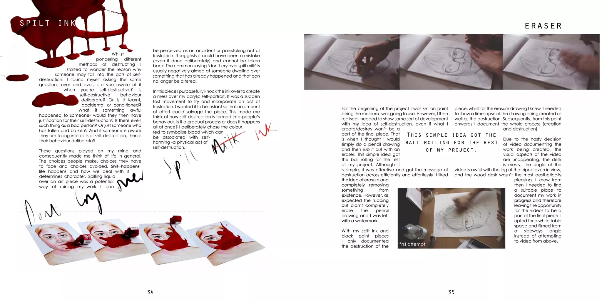 3534
spilt ink
be perceived as an accident or painstaking act of
frustration. It suggests it could have been a mistake
(even if done deliberately) and cannot be taken
back. The common saying ‘don’t cry over spilt milk’ is
usually negatively aimed at someone dwelling over
something that has already happened and that can
no longer be altered.
In this piece I purposefully knock the ink over to create
a mess over my acrylic self-portrait. It was a sudden
fast movement to try and incorporate an act of
frustration. I wanted it to be instant so that no amount
of effort could salvage the piece. This made me
think of how self-destruction is formed into people’s
behaviour. Is it a gradual process or does it happens
all at once? I deliberately chose the colour
red to symbolise blood which can
be associated with self-
harming -a physical act of
self-destruction.
Whilst
pondering different
methods of destructing I
started to wonder the reason why
someone may fall into the acts of self-
destruction. I found myself asking the same
questions over and over; are you aware of it
when you’re self-destructive? Is
self-destructive behaviour
deliberate? Or is it learnt,
accidental or conditioned?
What if something awful
happened to someone- would they then have
justification for their self-destruction? Is there even
such thing as a bad person? Or just someone who
has fallen and broken? And if someone is aware
they are falling into acts of self-destruction, then is
their behaviour deliberate?
These questions played on my mind and
consequently made me think of life in general.
The choices people make, choices they have
to face and choices avoided. Shit happens
life happens and how we deal with it
determines character. Spilling liquid
over an art piece was a potential
way of ruining my work. It can
For the beginning of the project I was set on paint
being the medium I was going to use. However, I then
realised I needed to show some sort of development
with my idea of self-destruction, even if what I
create/destroy won’t be a
part of the final piece. That
is when I thought I would
simply do a pencil drawing
and then rub it out with an
eraser. This simple idea got
the ball rolling for the rest
of my project. Although it
is simple, it was effective and got the message of
destruction across efficiently and effortlessly. I liked
the idea of erasure and
completely removing
something from
existence. However, as
expected the rubbing
out didn’t completely
erase the pencil
drawing and I was left
with a watermark.
With my spilt ink and
black paint pieces
I only documented
the destruction of the
piece, whilst for the erasure drawing I knew it needed
to show a time lapse of the drawing being created as
well as the destruction. Subsequently, from this point
onwards I document the whole process (creation
and destruction).
Due to the hasty decision
of video documenting the
work being created, the
visual aspects of the video
are unappealing. The desk
is messy; the angle of the
video is awful with the leg of the tripod even in view,
and the wood desk wasn’t the most aesthetically
pleasing. I knew from
then I needed to find
a suitable place to
document my work in
progress and therefore
leaving the opportunity
for the videos to be a
part of the final piece. I
opted for a white table
space and filmed from
a sideways angle
instead of attempting
to video from above.
first attempt
This simple idea got the
ball rolling for the rest
of my project.
eraser
 