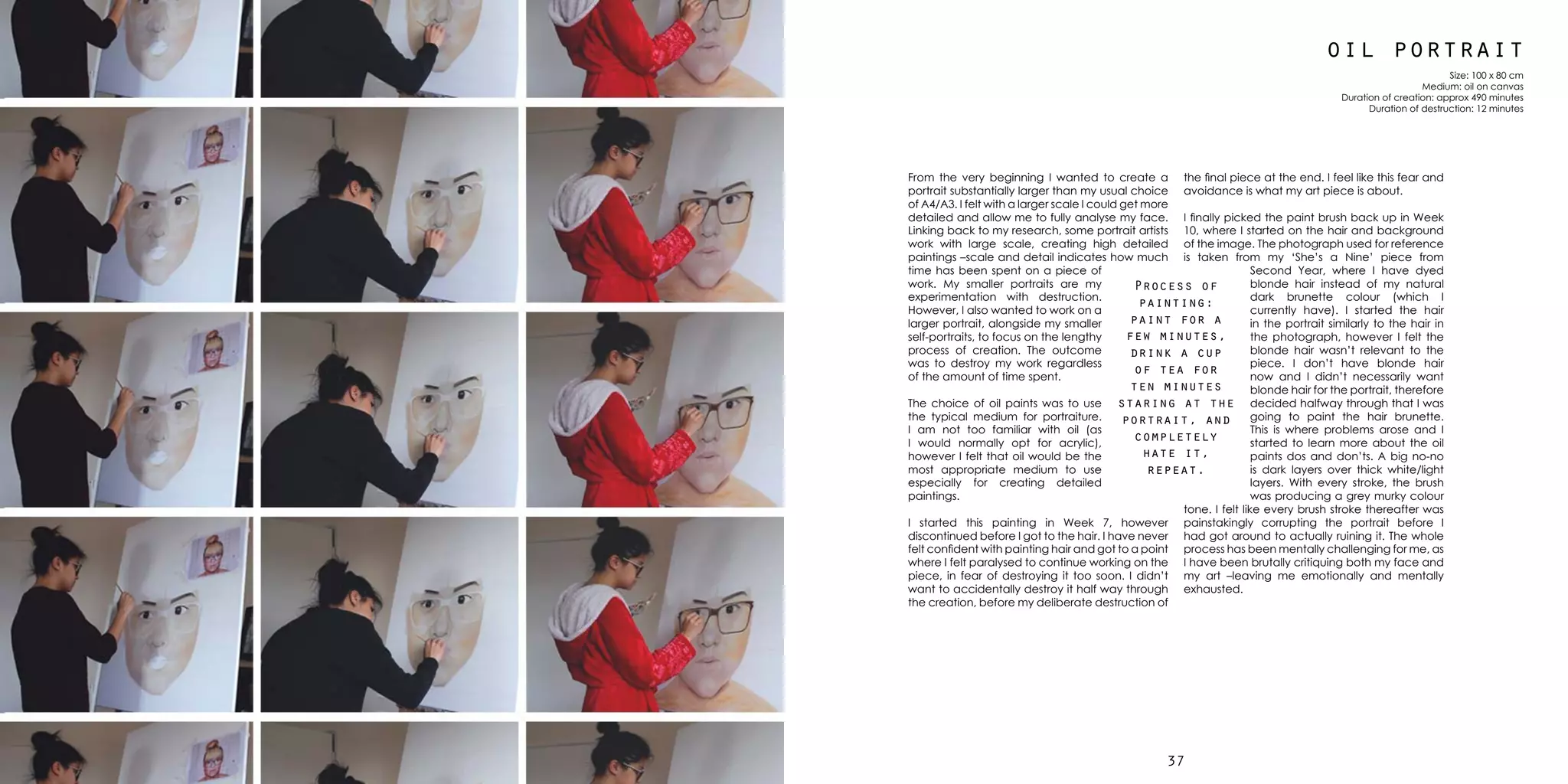 3736
oil portrait
Size: 100 x 80 cm
Medium: oil on canvas
Duration of creation: approx 490 minutes
Duration of destruction: 12 minutes
From the very beginning I wanted to create a
portrait substantially larger than my usual choice
of A4/A3. I felt with a larger scale I could get more
detailed and allow me to fully analyse my face.
Linking back to my research, some portrait artists
work with large scale, creating high detailed
paintings –scale and detail indicates how much
time has been spent on a piece of
work. My smaller portraits are my
experimentation with destruction.
However, I also wanted to work on a
larger portrait, alongside my smaller
self-portraits, to focus on the lengthy
process of creation. The outcome
was to destroy my work regardless
of the amount of time spent.
The choice of oil paints was to use
the typical medium for portraiture.
I am not too familiar with oil (as
I would normally opt for acrylic),
however I felt that oil would be the
most appropriate medium to use
especially for creating detailed
paintings.
I started this painting in Week 7, however
discontinued before I got to the hair. I have never
felt confident with painting hair and got to a point
where I felt paralysed to continue working on the
piece, in fear of destroying it too soon. I didn’t
want to accidentally destroy it half way through
the creation, before my deliberate destruction of
the final piece at the end. I feel like this fear and
avoidance is what my art piece is about.
I finally picked the paint brush back up in Week
10, where I started on the hair and background
of the image. The photograph used for reference
is taken from my ‘She’s a Nine’ piece from
Second Year, where I have dyed
blonde hair instead of my natural
dark brunette colour (which I
currently have). I started the hair
in the portrait similarly to the hair in
the photograph, however I felt the
blonde hair wasn’t relevant to the
piece. I don’t have blonde hair
now and I didn’t necessarily want
blonde hair for the portrait, therefore
decided halfway through that I was
going to paint the hair brunette.
This is where problems arose and I
started to learn more about the oil
paints dos and don’ts. A big no-no
is dark layers over thick white/light
layers. With every stroke, the brush
was producing a grey murky colour
tone. I felt like every brush stroke thereafter was
painstakingly corrupting the portrait before I
had got around to actually ruining it. The whole
process has been mentally challenging for me, as
I have been brutally critiquing both my face and
my art –leaving me emotionally and mentally
exhausted.
Process of
painting:
paint for a
few minutes,
drink a cup
of tea for
ten minutes
staring at the
portrait, and
completely
hate it,
repeat.
 