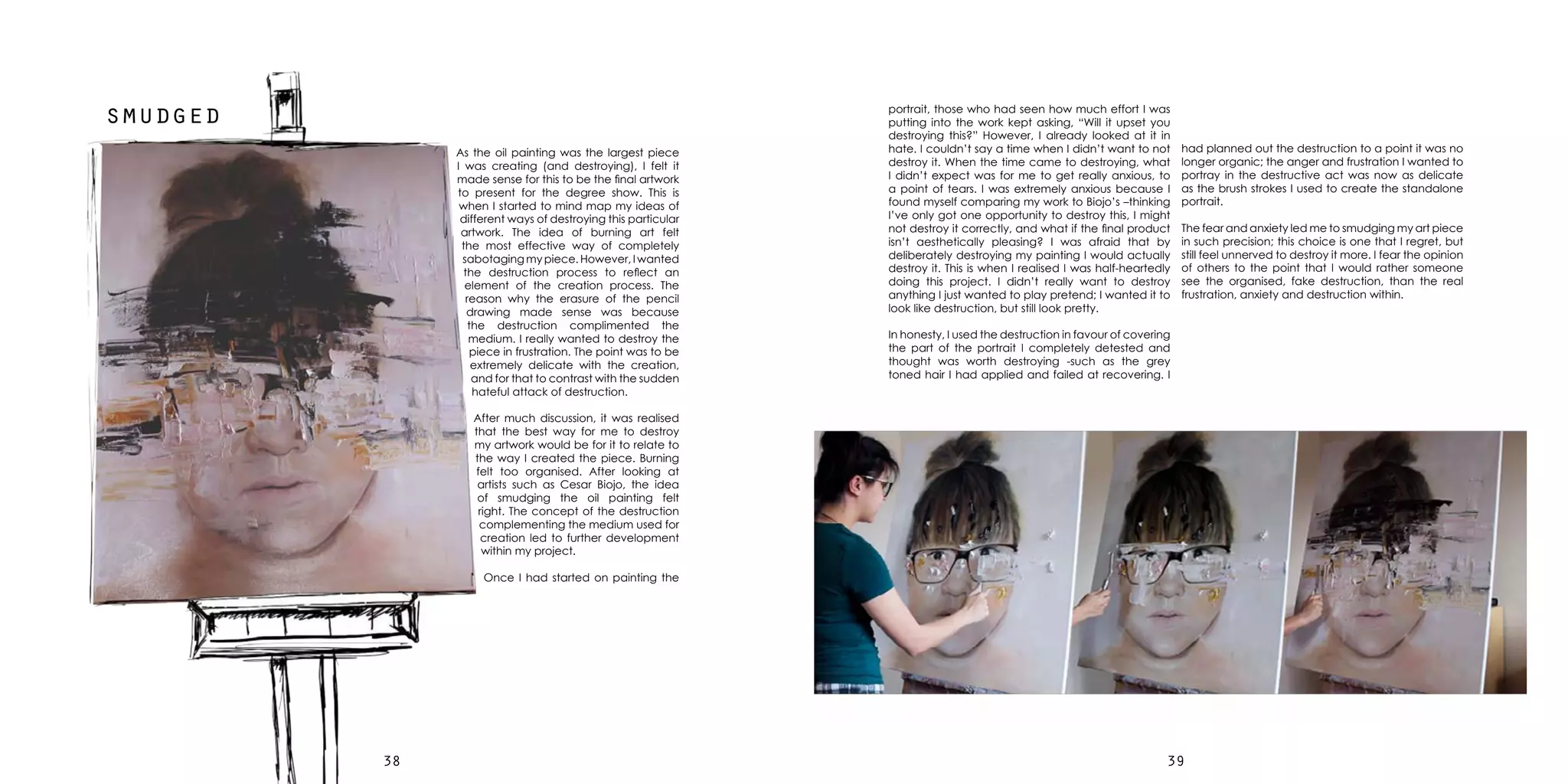 3938
smudged
As the oil painting was the largest piece
I was creating (and destroying), I felt it
made sense for this to be the final artwork
to present for the degree show. This is
when I started to mind map my ideas of
different ways of destroying this particular
artwork. The idea of burning art felt
the most effective way of completely
sabotaging my piece. However, I wanted
the destruction process to reflect an
element of the creation process. The
reason why the erasure of the pencil
drawing made sense was because
the destruction complimented the
medium. I really wanted to destroy the
piece in frustration. The point was to be
extremely delicate with the creation,
and for that to contrast with the sudden
hateful attack of destruction.
After much discussion, it was realised
that the best way for me to destroy
my artwork would be for it to relate to
the way I created the piece. Burning
felt too organised. After looking at
artists such as Cesar Biojo, the idea
of smudging the oil painting felt
right. The concept of the destruction
complementing the medium used for
creation led to further development
within my project.
Once I had started on painting the
portrait, those who had seen how much effort I was
putting into the work kept asking, “Will it upset you
destroying this?” However, I already looked at it in
hate. I couldn’t say a time when I didn’t want to not
destroy it. When the time came to destroying, what
I didn’t expect was for me to get really anxious, to
a point of tears. I was extremely anxious because I
found myself comparing my work to Biojo’s –thinking
I’ve only got one opportunity to destroy this, I might
not destroy it correctly, and what if the final product
isn’t aesthetically pleasing? I was afraid that by
deliberately destroying my painting I would actually
destroy it. This is when I realised I was half-heartedly
doing this project. I didn’t really want to destroy
anything I just wanted to play pretend; I wanted it to
look like destruction, but still look pretty.
In honesty, I used the destruction in favour of covering
the part of the portrait I completely detested and
thought was worth destroying -such as the grey
toned hair I had applied and failed at recovering. I
had planned out the destruction to a point it was no
longer organic; the anger and frustration I wanted to
portray in the destructive act was now as delicate
as the brush strokes I used to create the standalone
portrait.
The fear and anxiety led me to smudging my art piece
in such precision; this choice is one that I regret, but
still feel unnerved to destroy it more. I fear the opinion
of others to the point that I would rather someone
see the organised, fake destruction, than the real
frustration, anxiety and destruction within.
 