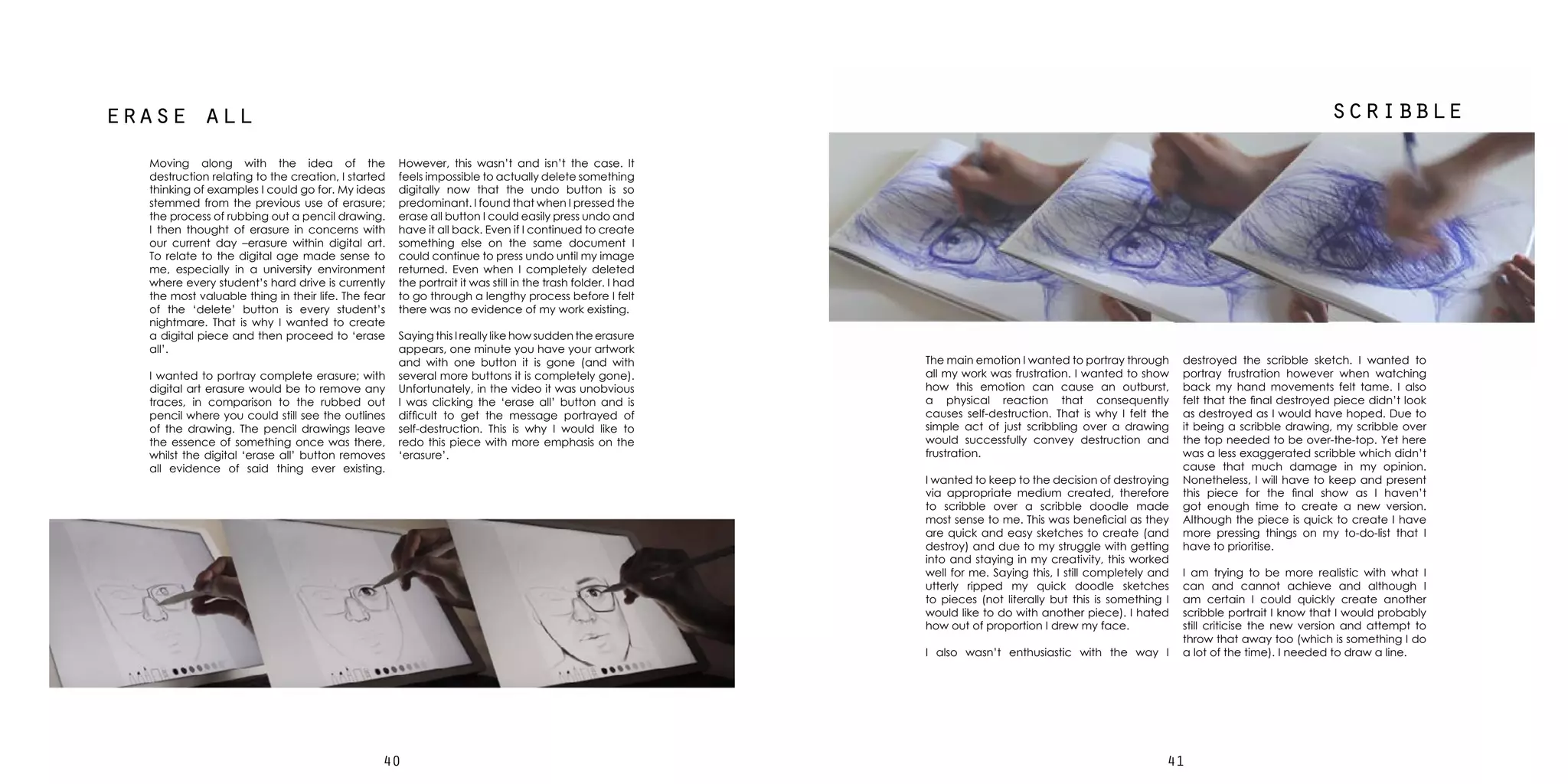 4140
erase all scribble
However, this wasn’t and isn’t the case. It
feels impossible to actually delete something
digitally now that the undo button is so
predominant. I found that when I pressed the
erase all button I could easily press undo and
have it all back. Even if I continued to create
something else on the same document I
could continue to press undo until my image
returned. Even when I completely deleted
the portrait it was still in the trash folder. I had
to go through a lengthy process before I felt
there was no evidence of my work existing.
Saying this I really like how sudden the erasure
appears, one minute you have your artwork
and with one button it is gone (and with
several more buttons it is completely gone).
Unfortunately, in the video it was unobvious
I was clicking the ‘erase all’ button and is
difficult to get the message portrayed of
self-destruction. This is why I would like to
redo this piece with more emphasis on the
‘erasure’.
Moving along with the idea of the
destruction relating to the creation, I started
thinking of examples I could go for. My ideas
stemmed from the previous use of erasure;
the process of rubbing out a pencil drawing.
I then thought of erasure in concerns with
our current day –erasure within digital art.
To relate to the digital age made sense to
me, especially in a university environment
where every student’s hard drive is currently
the most valuable thing in their life. The fear
of the ‘delete’ button is every student’s
nightmare. That is why I wanted to create
a digital piece and then proceed to ‘erase
all’.
I wanted to portray complete erasure; with
digital art erasure would be to remove any
traces, in comparison to the rubbed out
pencil where you could still see the outlines
of the drawing. The pencil drawings leave
the essence of something once was there,
whilst the digital ‘erase all’ button removes
all evidence of said thing ever existing.
destroyed the scribble sketch. I wanted to
portray frustration however when watching
back my hand movements felt tame. I also
felt that the final destroyed piece didn’t look
as destroyed as I would have hoped. Due to
it being a scribble drawing, my scribble over
the top needed to be over-the-top. Yet here
was a less exaggerated scribble which didn’t
cause that much damage in my opinion.
Nonetheless, I will have to keep and present
this piece for the final show as I haven’t
got enough time to create a new version.
Although the piece is quick to create I have
more pressing things on my to-do-list that I
have to prioritise.
I am trying to be more realistic with what I
can and cannot achieve and although I
am certain I could quickly create another
scribble portrait I know that I would probably
still criticise the new version and attempt to
throw that away too (which is something I do
a lot of the time). I needed to draw a line.
The main emotion I wanted to portray through
all my work was frustration. I wanted to show
how this emotion can cause an outburst,
a physical reaction that consequently
causes self-destruction. That is why I felt the
simple act of just scribbling over a drawing
would successfully convey destruction and
frustration.
I wanted to keep to the decision of destroying
via appropriate medium created, therefore
to scribble over a scribble doodle made
most sense to me. This was beneficial as they
are quick and easy sketches to create (and
destroy) and due to my struggle with getting
into and staying in my creativity, this worked
well for me. Saying this, I still completely and
utterly ripped my quick doodle sketches
to pieces (not literally but this is something I
would like to do with another piece). I hated
how out of proportion I drew my face.
I also wasn’t enthusiastic with the way I
 