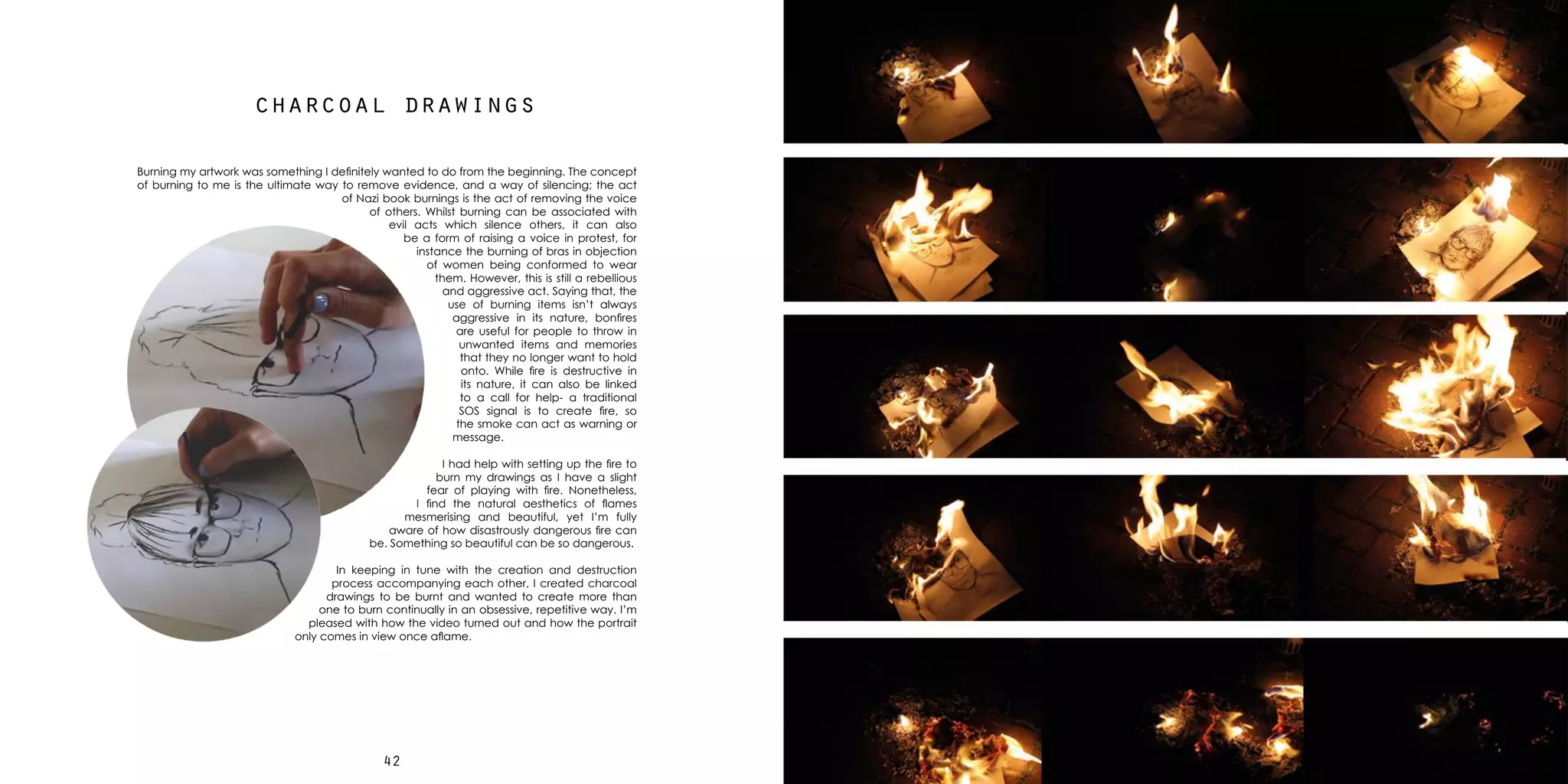 4342
charcoal drawings
Burning my artwork was something I definitely wanted to do from the beginning. The concept
of burning to me is the ultimate way to remove evidence, and a way of silencing; the act
of Nazi book burnings is the act of removing the voice
of others. Whilst burning can be associated with
evil acts which silence others, it can also
be a form of raising a voice in protest, for
instance the burning of bras in objection
of women being conformed to wear
them. However, this is still a rebellious
and aggressive act. Saying that, the
use of burning items isn’t always
aggressive in its nature, bonfires
are useful for people to throw in
unwanted items and memories
that they no longer want to hold
onto. While fire is destructive in
its nature, it can also be linked
to a call for help- a traditional
SOS signal is to create fire, so
the smoke can act as warning or
message.
I had help with setting up the fire to
burn my drawings as I have a slight
fear of playing with fire. Nonetheless,
I find the natural aesthetics of flames
mesmerising and beautiful, yet I’m fully
aware of how disastrously dangerous fire can
be. Something so beautiful can be so dangerous.
In keeping in tune with the creation and destruction
process accompanying each other, I created charcoal
drawings to be burnt and wanted to create more than
one to burn continually in an obsessive, repetitive way. I’m
pleased with how the video turned out and how the portrait
only comes in view once aflame.
 