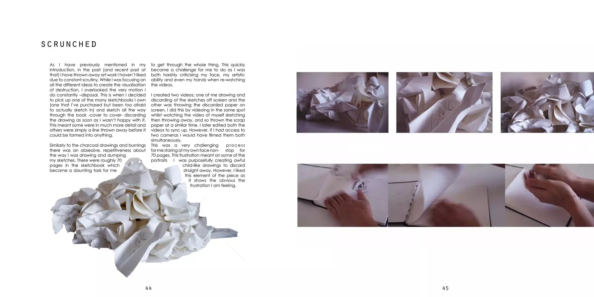 4544
scrunched
As I have previously mentioned in my
introduction, in the past (and recent past at
that) I have thrown away art work I haven’t liked
due to constant scrutiny. While I was focusing on
all the different ideas to create the visualisation
of destruction, I overlooked the very motion I
do constantly –disposal. This is when I decided
to pick up one of the many sketchbooks I own
(one that I’ve purchased but been too afraid
to actually sketch in) and sketch all the way
through the book -cover to cover- discarding
the drawing as soon as I wasn’t happy with it.
This meant some were in much more detail and
others were simply a line thrown away before it
could be formed into anything.
Similarly to the charcoal drawings and burnings
there was an obsessive, repetitiveness about
the way I was drawing and dumping
my sketches. There were roughly 70
pages in the sketchbook which
became a daunting task for me
to get through the whole thing. This quickly
became a challenge for me to do as I was
both harshly criticising my face, my artistic
ability and even my hands when re-watching
the videos.
I created two videos; one of me drawing and
discarding of the sketches off screen and the
other was throwing the discarded paper on
screen. I did this by videoing in the same spot
whilst watching the video of myself sketching
then throwing away, and so thrown the scrap
paper at a similar time. I later edited both the
videos to sync up. However, if I had access to
two cameras I would have filmed them both
simultaneously.
This was a very challenging process
for me staring at my own face non- stop for
70 pages. This frustration meant on some of the
portraits I was purposefully creating awful
child-like drawings to discard
straight away. However, I liked
this element of the piece as
it shows the obvious the
frustration I am feeling.
 