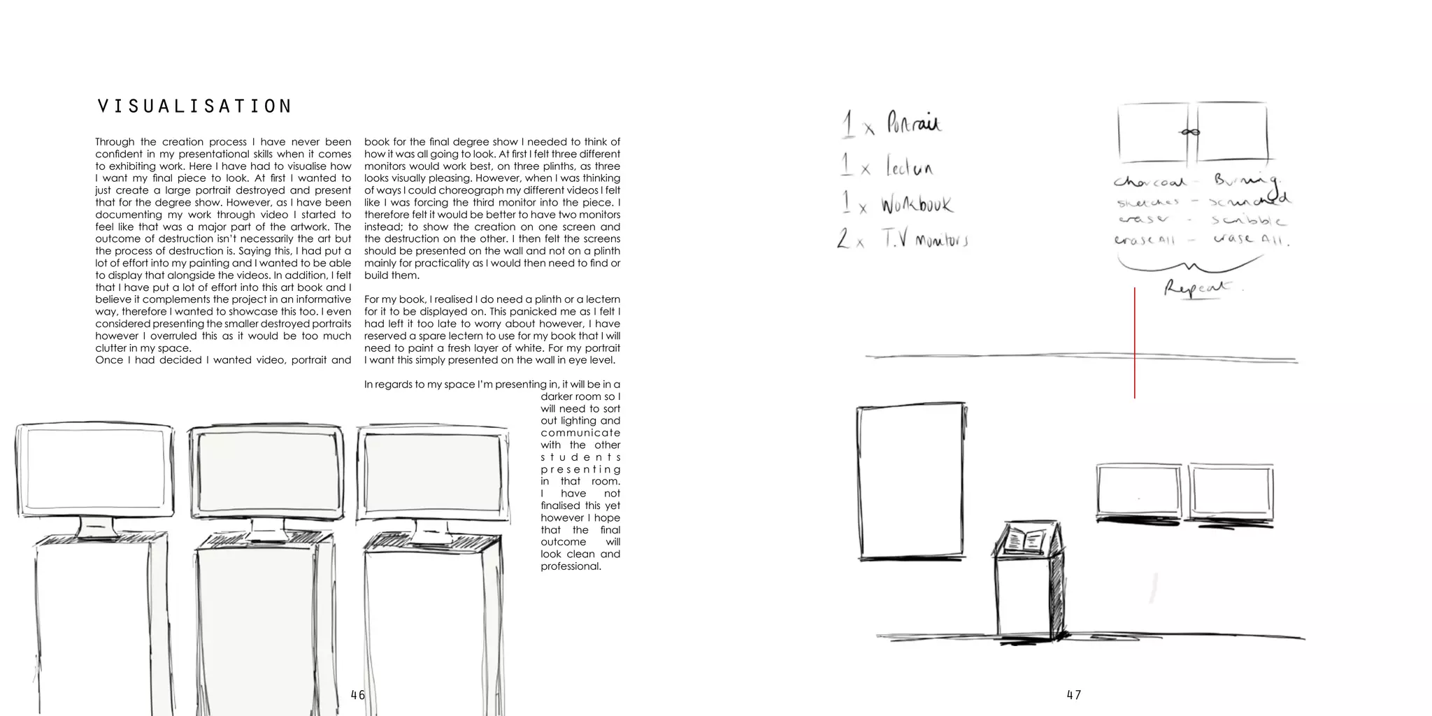 4746
visualisation
Through the creation process I have never been
confident in my presentational skills when it comes
to exhibiting work. Here I have had to visualise how
I want my final piece to look. At first I wanted to
just create a large portrait destroyed and present
that for the degree show. However, as I have been
documenting my work through video I started to
feel like that was a major part of the artwork. The
outcome of destruction isn’t necessarily the art but
the process of destruction is. Saying this, I had put a
lot of effort into my painting and I wanted to be able
to display that alongside the videos. In addition, I felt
that I have put a lot of effort into this art book and I
believe it complements the project in an informative
way, therefore I wanted to showcase this too. I even
considered presenting the smaller destroyed portraits
however I overruled this as it would be too much
clutter in my space.
Once I had decided I wanted video, portrait and
book for the final degree show I needed to think of
how it was all going to look. At first I felt three different
monitors would work best, on three plinths, as three
looks visually pleasing. However, when I was thinking
of ways I could choreograph my different videos I felt
like I was forcing the third monitor into the piece. I
therefore felt it would be better to have two monitors
instead; to show the creation on one screen and
the destruction on the other. I then felt the screens
should be presented on the wall and not on a plinth
mainly for practicality as I would then need to find or
build them.
For my book, I realised I do need a plinth or a lectern
for it to be displayed on. This panicked me as I felt I
had left it too late to worry about however, I have
reserved a spare lectern to use for my book that I will
need to paint a fresh layer of white. For my portrait
I want this simply presented on the wall in eye level.
In regards to my space I’m presenting in, it will be in a
darker room so I
will need to sort
out lighting and
communicate
with the other
s t u d e n t s
p r e s e n t i n g
in that room.
I have not
finalised this yet
however I hope
that the final
outcome will
look clean and
professional.
 