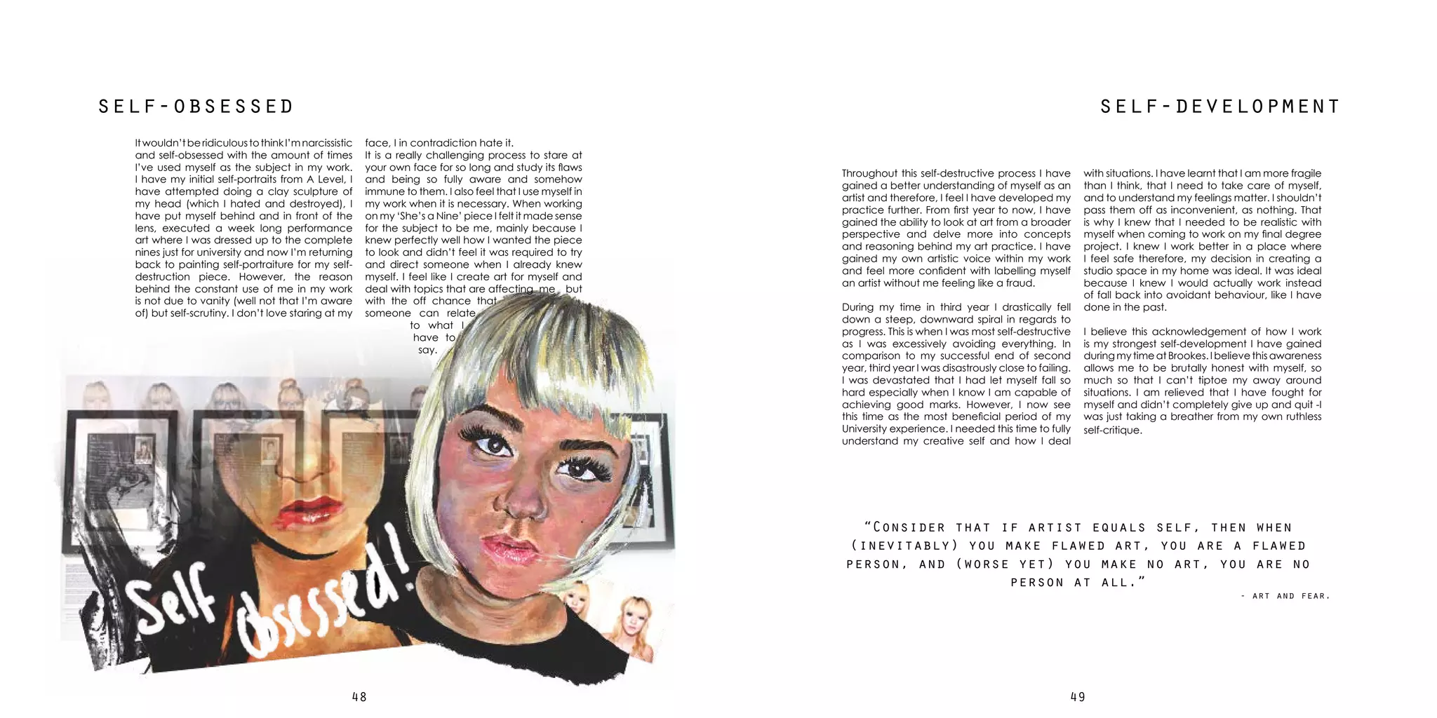4948
self-developmentself-obsessed
Itwouldn’tberidiculoustothinkI’mnarcissistic
and self-obsessed with the amount of times
I’ve used myself as the subject in my work.
I have my initial self-portraits from A Level, I
have attempted doing a clay sculpture of
my head (which I hated and destroyed), I
have put myself behind and in front of the
lens, executed a week long performance
art where I was dressed up to the complete
nines just for university and now I’m returning
back to painting self-portraiture for my self-
destruction piece. However, the reason
behind the constant use of me in my work
is not due to vanity (well not that I’m aware
of) but self-scrutiny. I don’t love staring at my
Throughout this self-destructive process I have
gained a better understanding of myself as an
artist and therefore, I feel I have developed my
practice further. From first year to now, I have
gained the ability to look at art from a broader
perspective and delve more into concepts
and reasoning behind my art practice. I have
gained my own artistic voice within my work
and feel more confident with labelling myself
an artist without me feeling like a fraud.
During my time in third year I drastically fell
down a steep, downward spiral in regards to
progress. This is when I was most self-destructive
as I was excessively avoiding everything. In
comparison to my successful end of second
year, third year I was disastrously close to failing.
I was devastated that I had let myself fall so
hard especially when I know I am capable of
achieving good marks. However, I now see
this time as the most beneficial period of my
University experience. I needed this time to fully
understand my creative self and how I deal
face, I in contradiction hate it.
It is a really challenging process to stare at
your own face for so long and study its flaws
and being so fully aware and somehow
immune to them. I also feel that I use myself in
my work when it is necessary. When working
on my ‘She’s a Nine’ piece I felt it made sense
for the subject to be me, mainly because I
knew perfectly well how I wanted the piece
to look and didn’t feel it was required to try
and direct someone when I already knew
myself. I feel like I create art for myself and
deal with topics that are affecting me but
with the off chance that
someone can relate
to what I
have to
say.
with situations. I have learnt that I am more fragile
than I think, that I need to take care of myself,
and to understand my feelings matter. I shouldn’t
pass them off as inconvenient, as nothing. That
is why I knew that I needed to be realistic with
myself when coming to work on my final degree
project. I knew I work better in a place where
I feel safe therefore, my decision in creating a
studio space in my home was ideal. It was ideal
because I knew I would actually work instead
of fall back into avoidant behaviour, like I have
done in the past.
I believe this acknowledgement of how I work
is my strongest self-development I have gained
during my time at Brookes. I believe this awareness
allows me to be brutally honest with myself, so
much so that I can’t tiptoe my away around
situations. I am relieved that I have fought for
myself and didn’t completely give up and quit -I
was just taking a breather from my own ruthless
self-critique.
“Consider that if artist equals self, then when
(inevitably) you make flawed art, you are a flawed
person, and (worse yet) you make no art, you are no
person at all.”
- art and fear.
 