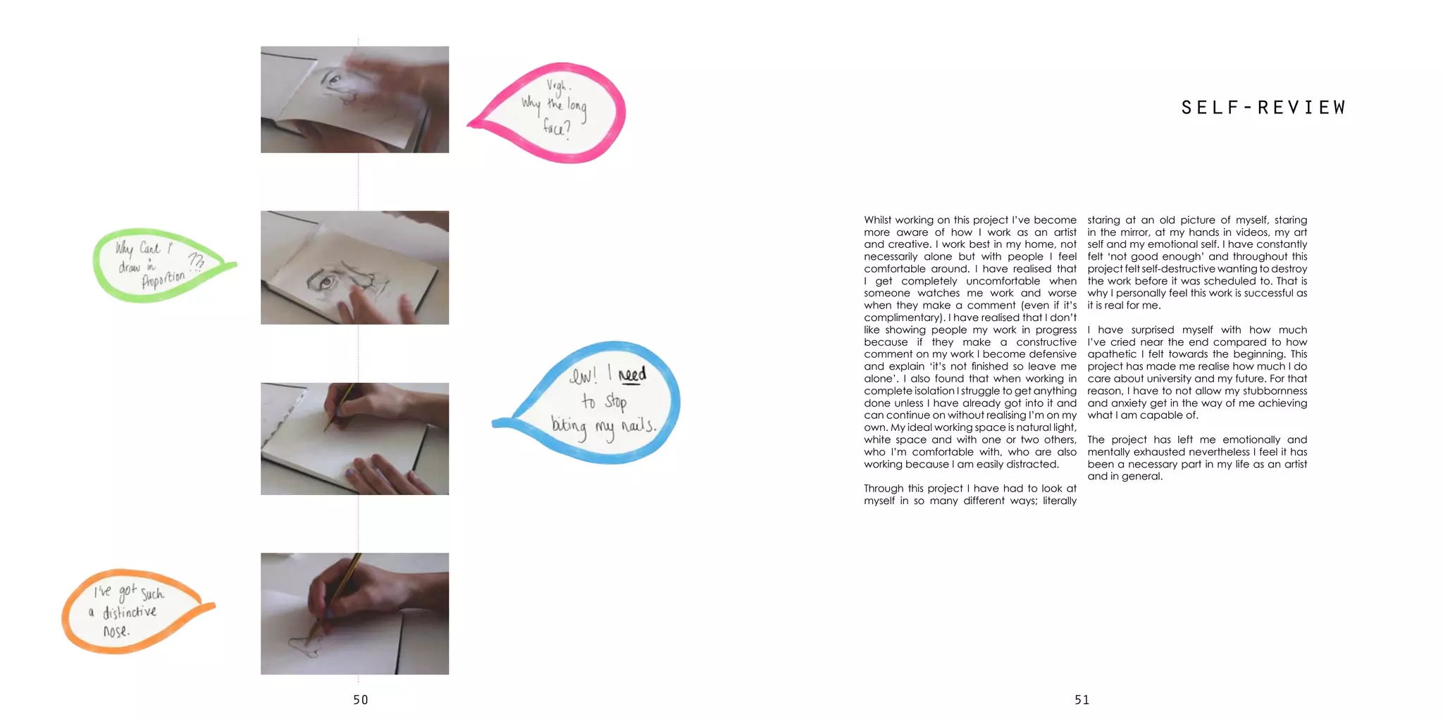 5150
self-review
staring at an old picture of myself, staring
in the mirror, at my hands in videos, my art
self and my emotional self. I have constantly
felt ‘not good enough’ and throughout this
project felt self-destructive wanting to destroy
the work before it was scheduled to. That is
why I personally feel this work is successful as
it is real for me.
I have surprised myself with how much
I’ve cried near the end compared to how
apathetic I felt towards the beginning. This
project has made me realise how much I do
care about university and my future. For that
reason, I have to not allow my stubbornness
and anxiety get in the way of me achieving
what I am capable of.
The project has left me emotionally and
mentally exhausted nevertheless I feel it has
been a necessary part in my life as an artist
and in general.
Whilst working on this project I’ve become
more aware of how I work as an artist
and creative. I work best in my home, not
necessarily alone but with people I feel
comfortable around. I have realised that
I get completely uncomfortable when
someone watches me work and worse
when they make a comment (even if it’s
complimentary). I have realised that I don’t
like showing people my work in progress
because if they make a constructive
comment on my work I become defensive
and explain ‘it’s not finished so leave me
alone’. I also found that when working in
complete isolation I struggle to get anything
done unless I have already got into it and
can continue on without realising I’m on my
own. My ideal working space is natural light,
white space and with one or two others,
who I’m comfortable with, who are also
working because I am easily distracted.
Through this project I have had to look at
myself in so many different ways; literally
 