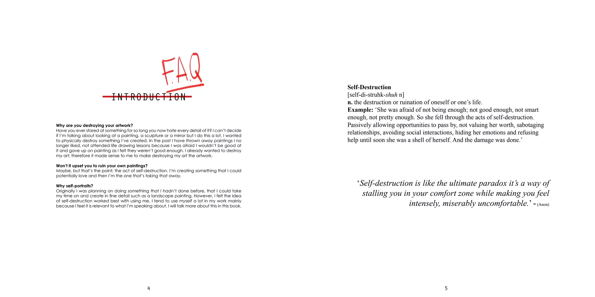 54
Why are you destroying your artwork?
Have you ever stared at something for so long you now hate every detail of it? I can’t decide
if I’m talking about looking at a painting, a sculpture or a mirror but I do this a lot. I wanted
to physically destroy something I’ve created. In the past I have thrown away paintings I no
longer liked, not attended life drawing lessons because I was afraid I wouldn’t be good at
it and gave up on painting as I felt they weren’t good enough. I already wanted to destroy
my art; therefore it made sense to me to make destroying my art the artwork.
Won’t it upset you to ruin your own paintings?
Maybe, but that’s the point; the act of self-destruction. I’m creating something that I could
potentially love and then I’m the one that’s taking that away.
Why self-portraits?
Originally I was planning on doing something that I hadn’t done before, that I could take
my time on and create in fine detail such as a landscape painting. However, I felt the idea
of self-destruction worked best with using me. I tend to use myself a lot in my work mainly
because I feel it is relevant to what I’m speaking about. I will talk more about this in this book.
Self-Destruction
[self-di-struhk-shuh n]
n. the destruction or ruination of oneself or one’s life.
Example: ‘She was afraid of not being enough; not good enough, not smart
enough, not pretty enough. So she fell through the acts of self-destruction.
Passively allowing opportunities to pass by, not valuing her worth, sabotaging
relationships, avoiding social interactions, hiding her emotions and refusing
help until soon she was a shell of herself. And the damage was done.’
‘Self-destruction is like the ultimate paradox it’s a way of
stalling you in your comfort zone while making you feel
intensely, miserably uncomfortable.’ -(Anon)
INTRODUCTION
 