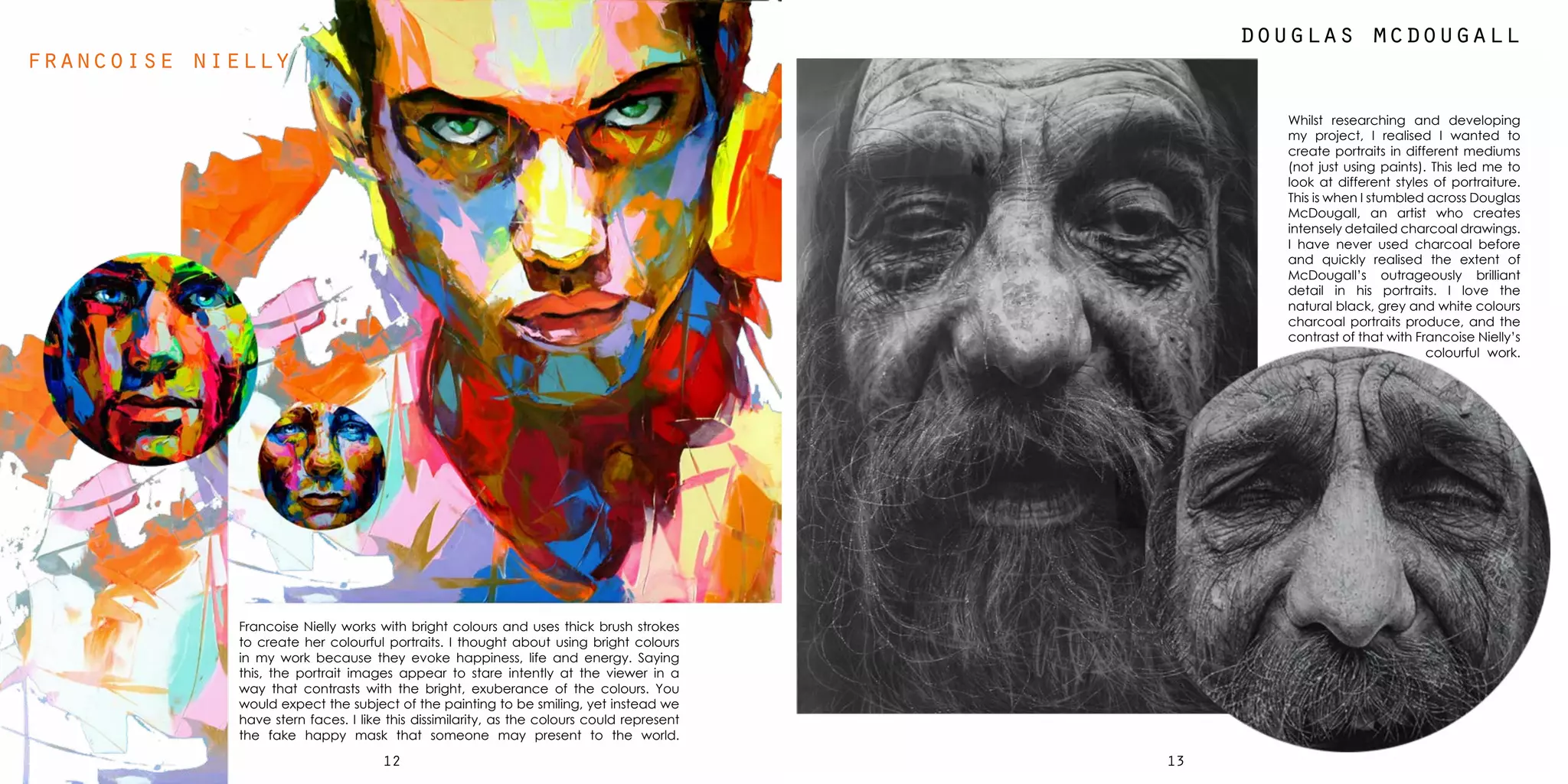 1312
francoise nielly
Francoise Nielly works with bright colours and uses thick brush strokes
to create her colourful portraits. I thought about using bright colours
in my work because they evoke happiness, life and energy. Saying
this, the portrait images appear to stare intently at the viewer in a
way that contrasts with the bright, exuberance of the colours. You
would expect the subject of the painting to be smiling, yet instead we
have stern faces. I like this dissimilarity, as the colours could represent
the fake happy mask that someone may present to the world.
Whilst researching and developing
my project, I realised I wanted to
create portraits in different mediums
(not just using paints). This led me to
look at different styles of portraiture.
This is when I stumbled across Douglas
McDougall, an artist who creates
intensely detailed charcoal drawings.
I have never used charcoal before
and quickly realised the extent of
McDougall’s outrageously brilliant
detail in his portraits. I love the
natural black, grey and white colours
charcoal portraits produce, and the
contrast of that with Francoise Nielly’s
colourful work.
douglas mcdougall
 