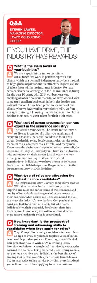 InsuranceTimes | 25/02/2015 | 29
Read more online at insurancetimes.co.uk
careers in insurance
What is the main focus of
your business?
We are a specialist insurance recruitment
consultancy. We work in partnership with our
clients, which can be small independent providers through
to huge global organisations, to attract the highest calibre
of talent from within the insurance industry. We have
been dedicated to working with the UK insurance industry
for the past 10 years, with 2014 our best year yet,
breaking all of our previous records. We have worked with
some truly excellent businesses in both the London and
national market. I have been proud to see some of our
clients, who we have worked very closely with, go from
strength to strength knowing that we had a part to play in
helping them secure great talent for their businesses.
What sort of career progression can you
expect in the insurance industry?
The world is your oyster. The insurance industry is
so diverse it can literally offer you anything and
everything that any individual could wish for in their
career. Leadership roles, development roles, service roles,
technical roles, analytical roles, IT roles and many more.
If you have the desire and the passion to push yourself, the
insurance industry will reward you. I have seen individuals
who started out on their careers just 10 years ago now
running, or even owning, multi-million pound
organisations; individuals who have grown to be known
leaders in their field of expertise. Progression within the
insurance industry is 100% limitless.
What type of roles are attracting the
highest calibre candidates?
The insurance industry is a very competitive market.
With that comes a desire to constantly try to
improve and raise the bar in terms of the standards and
quality of individuals each organisation can attract to
their business. What excites me is the desire and the will
to attract the industry’s next leaders. Companies that
don’t just look for a bum on a seat, but who assess
individuals on their potential, developing them into
leaders. And I have to say the calibre of candidate for
these future leadership roles is exceptional.
How important is the prospect of
training and advancing skills to
candidates when they apply for roles?
Very. Competition among candidates for new roles is
as high as ever, so you need to place yourself in the
best possible position you can. Educating yourself is vital.
Things such as how to write a CV, a covering letter,
interview techniques, examples of interview questions, the
do’s and the do not’s. Being prepared is something we take
very seriously to give each individual the best chance of
landing that perfect role. This year we will launch Lawes
TV, an interactive online service providing every last detail
you will ever need when applying for a new position.
If you have drive, the
industry has rewards
Steven lawes,
Managing Director,
Lawes consulting
group
Q&A
‘safe but dull image’ with young
recruits – both graduate and
school-leaver – is to promote
the opportunities it
is increasingly offering in
areas such as data sciences,
digital technology and social
media, argues BGL capability
director Jo Moxon, which
offers both graduate and
apprentice programmes.
“The talk about there being a
‘war for talent’ feels like it’s
been on a loop for some years
now. So let’s stop complaining
about scarce skills and let’s get
creative about filling some of
those gaps,” she says.
“One way for the industry to
refresh its image is to look at
how we can use data sciences
and digital technology better to
really make advances in how we
treat our customers and to make
products more tailored for
customers,” she adds.
Customer experience
Leathwaite recruitment firm
partner Richard Buckingham
agrees. “A lot of insurers are
becoming much more aware of
the customer data they have
and how they can use that to
create a better customer
experience, how they can sell to
customers better, how agents
can add value,” he says.  
“A lot of CFOs are looking at
their business performance and
analytics teams, how they can
support the business better. I
think we will continue to see a
focus on newer digital and data
roles as well as on areas such as
cyber security,” he says, adding
that regulatory changes such as
Solvency II have also increased
demand for regulatory and
analytics specialists.
The need to attract
technologically savvy,
innovative graduates from other
industries was identified by
Deloitte in its ‘Recruiting
beyond the Risk Averse’
research. Deloitte head of
financial services insight
Margaret Doyle says the
industry could also be more
proactive on campus and work
harder to present itself as
attractive for women.
“To improve the image of
insurance careers, insurers
should consider building their
profile on school and university
campuses. In particular, they
should explain the vital purpose
of insurance and its societal
importance, the differences
between life and general
insurance and the large variety
of roles in insurance,” she says.
“Crucially, the industry
should modernise graduates’
perceptions of insurance. For
example, insurers should
address outdated perceptions
that insurance is male-
dominated by pointing to
women role models, including
those at the top of the industry,
but also women at mid-level
doing interesting and varied
jobs,” she adds.
Onboarding talent
Finally, while bespoke graduate
schemes will generally offer a
wide range of rotations and
training and development
opportunities, the industry
often falls short when it comes
to “onboarding” or nurturing
and integrating directly hired
new talent, argues Idex
Consulting managing director
David Carr.
“How companies onboard
people is quite a significant
factor. It is about setting
realistic expectations from day
one and looking after them
from a bonus perspective
too,” he says.
insurancetimes.co.uk
Insurance sheds ‘dull’ image to
lure young talent [21/10/14]
‘The talk about there
being a war for talent
feels like it’s been on a
loop for years. Let’s
stop complaining about
scarce skills and let’s
get creative about filling
some of those gaps’
Jo Moxon, BGL
 