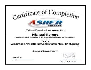 David Vice
President of Asher College
Instructor
Michael Moreno
Windows Server 2008 Network Infrastructure, Configuring
for demonstrating competency of the knowledge required for the Asher course:
Completed: October 31, 2015
70-642
Charlie Lane
This certificate has been awarded to:
 